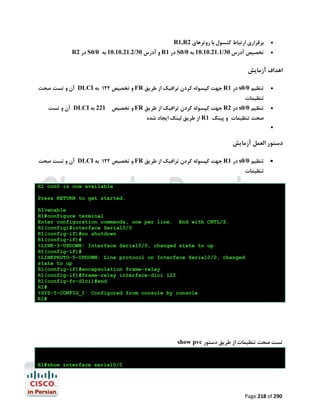 R1,R2 ‫ﺑﺮﻗﺮاري ارﺗﺒﺎط ﮐﻨﺴﻮل ﺑﺎ روﺗﺮﻫﺎي‬

R2 ‫ در‬S0/0 ‫ و آدرس 03/2.12.01.01 ﺑﻪ‬R1 ‫ در‬S0/0 ‫ﺗﺨﺼﯿﺺ آدرس 03/1.12.01.01 ﺑﻪ‬




‫اﻫﺪاف آزﻣﺎﯾﺶ‬
‫ آن و ﺗﺴﺖ ﺻﺤﺖ‬DLCI ‫ و ﺗﺨﺼﯿﺺ 221 ﺑﻪ‬FR ‫ ﺟﻬﺖ ﮐﭙﺴﻮﻟﻪ ﮐﺮدن ﺗﺮاﻓﯿﮏ از ﻃﺮﯾﻖ‬R1 ‫ در‬s0/0 ‫ﺗﻨﻈﯿﻢ‬



‫ﺗﻨﻈﯿﻤﺎت‬

‫ آن و ﺗﺴﺖ‬DLCI ‫ و ﺗﺨﺼﯿﺺ 122 ﺑﻪ‬FR ‫ ﺟﻬﺖ ﮐﭙﺴﻮﻟﻪ ﮐﺮدن ﺗﺮاﻓﯿﮏ از ﻃﺮﯾﻖ‬R2 ‫ در‬s0/0 ‫ﺗﻨﻈﯿﻢ‬



‫ از ﻃﺮﯾﻖ ﻟﯿﻨﮏ اﯾﺠﺎد ﺷﺪه‬R1 ‫ﺻﺤﺖ ﺗﻨﻈﯿﻤﺎت و ﭘﯿﻨﮓ‬


‫دﺳﺘﻮر اﻟﻌﻤﻞ آزﻣﺎﯾﺶ‬
‫ آن و ﺗﺴﺖ ﺻﺤﺖ‬DLCI ‫ و ﺗﺨﺼﯿﺺ 221 ﺑﻪ‬FR ‫ ﺟﻬﺖ ﮐﭙﺴﻮﻟﻪ ﮐﺮدن ﺗﺮاﻓﯿﮏ از ﻃﺮﯾﻖ‬R1 ‫ در‬s0/0 ‫ﺗﻨﻈﯿﻢ‬



‫ﺗﻨﻈﯿﻤﺎت‬

R1 con0 is now available
Press RETURN to get started.
R1>enable
R1#configure terminal
Enter configuration commands, one per line. End with CNTL/Z.
R1(config)#interface Serial0/0
R1(config-if)#no shutdown
R1(config-if)#
%LINK-3-UPDOWN: Interface Serial0/0, changed state to up
R1(config-if)#
%LINEPROTO-5-UPDOWN: Line protocol on Interface Serial0/0, changed
state to up
R1(config-if)#encapsulation frame-relay
R1(config-if)#frame-relay interface-dlci 122
R1(config-fr-dlci)#end
R1#
%SYS-5-CONFIG_I: Configured from console by console
R1#

show pvc ‫ﺗﺴﺖ ﺻﺤﺖ ﺗﻨﻈﯿﻤﺎت از ﻃﺮﯾﻖ دﺳﺘﻮر‬

R1#show interface serial0/0

Page 218 of 290

 