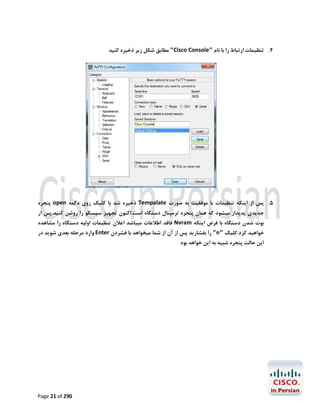 ‫4. ﺗﻨﻈﯿﻤﺎت ارﺗﺒﺎط را ﺑﺎ ﻧﺎم "‪ "Cisco Console‬ﻣﻄﺎﺑﻖ ﺷﮑﻞ زﯾﺮ ذﺧﯿﺮه ﮐﻨﯿﺪ‬

‫5. ﭘﺲ از اﯾﻨﮑﻪ ﺗﻨﻈﯿﻤﺎت ﺑﺎ ﻣﻮﻓﻘﯿﺖ ﺑﻪ ﺻﻮرت ‪ Tempalate‬ذﺧﯿﺮه ﺷﺪ ﺑﺎ ﮐﻠﯿﮏ روي دﮐﻤﻪ ‪ open‬ﭘﻨﺠﺮه‬
‫ﺟﺪﯾﺪي ﭘﺪﯾﺪار ﻣﯿﺸﻮد ﮐﻪ ﻫﻤﺎن ﭘﻨﺠﺮه ﺗﺮﻣﯿﻨﺎل دﺳﺘﮕﺎه اﺳﺖ.اﮐﻨﻮن ﺗﺠﻬﯿﺰ ﺳﯿﺴﮑﻮ را روﺷﻦ ﮐﻨﯿﺪ.ﭘﺲ ار‬

‫ﺑﻮت ﺷﺪن دﺳﺘﮕﺎه ﺑﺎ ﻓﺮض اﯾﻨﮑﻪ ‪ Nvram‬ﻓﺎﻗﺪ اﻃﻼﻋﺎت ﻣﯿﺒﺎﺷﺪ اﻋﻼن ﺗﻨﻈﯿﻤﺎت اوﻟﯿﻪ دﺳﺘﮕﺎه را ﻣﺸﺎﻫﺪه‬

‫ﺧﻮاﻫﯿﺪ ﮐﺮد.ﮐﻠﯿﮏ "‪ "n‬را ﺑﻔﺸﺎرﯾﺪ ﭘﺲ از آن از ﺷﻤﺎ ﻣﯿﺨﻮاﻫﺪ ﺑﺎ ﻓﺸﺮدن ‪ Enter‬وارد ﻣﺮﺣﻠﻪ ﺑﻌﺪي ﺷﻮﯾﺪ در‬
‫اﯾﻦ ﺣﺎﻟﺖ ﭘﻨﺠﺮه ﺷﺒﯿﻪ ﺑﻪ اﯾﻦ ﺧﻮاﻫﺪ ﺑﻮد‬

‫092 ‪Page 21 of‬‬

 