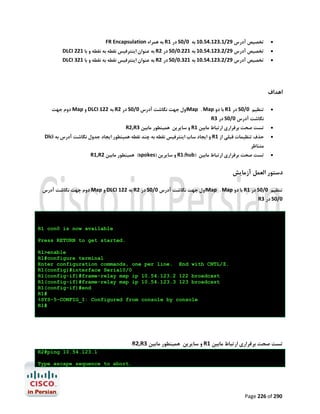 ‫‪‬‬

‫ﺗﺨﺼﯿﺺ آدرس 92/1.321.45.01 ﺑﻪ 0/0‪ S‬در 1‪ R‬ﺑﻪ ﻫﻤﺮاه ‪FR Encapsulation‬‬

‫‪‬‬

‫ﺗﺨﺼﯿﺺ آدرس 92/2.321.45.01 ﺑﻪ 122.0/0‪ S‬در 2‪ R‬ﺑﻪ ﻋﻨﻮان اﯾﻨﺘﺮﻓﯿﺲ ﻧﻘﻄﻪ ﺑﻪ ﻧﻘﻄﻪ و ﺑﺎ 122 ‪DLCI‬‬

‫‪‬‬

‫ﺗﺨﺼﯿﺺ آدرس 92/2.321.45.01 ﺑﻪ 123.0/0‪ S‬در 2‪ R‬ﺑﻪ ﻋﻨﻮان اﯾﻨﺘﺮﻓﯿﺲ ﻧﻘﻄﻪ ﺑﻪ ﻧﻘﻄﻪ و ﺑﺎ 123 ‪DLCI‬‬

‫اﻫﺪاف‬
‫‪‬‬

‫ﺗﻨﻈﯿﻢ 0/0‪ S‬در 1‪ R‬ﺑﺎ دو ‪Map . Map‬اول ﺟﻬﺖ ﻧﮕﺎﺷﺖ آدرس 0/0‪ S‬در 2‪ R‬ﺑﻪ 221 ‪ DLCI‬و ‪ Map‬دوم ﺟﻬﺖ‬
‫ﻧﮕﺎﺷﺖ آدرس 0/0‪ S‬در 3‪R‬‬

‫‪‬‬

‫ﺗﺴﺖ ﺻﺤﺖ ﺑﺮﻗﺮاري ارﺗﺒﺎط ﻣﺎﺑﯿﻦ 1‪ R‬و ﺳﺎﯾﺮﯾﻦ ﻫﻤﯿﻨﻄﻮر ﻣﺎﺑﯿﻦ 3‪R2,R‬‬

‫‪‬‬

‫ﺣﺬف ﺗﻨﻈﯿﻤﺎت ﻗﺒﻠﯽ از 1‪ R‬و اﯾﺠﺎد ﺳﺎب اﯾﻨﺘﺮﻓﯿﺲ ﻧﻘﻄﻪ ﺑﻪ ﭼﻨﺪ ﻧﻘﻄﻪ ﻫﻤﯿﻨﻄﻮر اﯾﺠﺎد ﺟﺪول ﻧﮕﺎﺷﺖ آدرس ﺑﻪ ‪Dlci‬‬
‫ﻣﺘﻨﺎﻇﺮ‬

‫‪‬‬

‫ﺗﺴﺖ ﺻﺤﺖ ﺑﺮﻗﺮاري ارﺗﺒﺎط ﻣﺎﺑﯿﻦ )‪ R1(hub‬و ﺳﺎﯾﺮﯾﻦ )‪ (spokes‬ﻫﻤﯿﻨﻄﻮر ﻣﺎﺑﯿﻦ 2‪R1,R‬‬

‫دﺳﺘﻮر اﻟﻌﻤﻞ آزﻣﺎﯾﺶ‬
‫ﺗﻨﻈﯿﻢ 0/0‪ S‬در 1‪ R‬ﺑﺎ دو ‪Map . Map‬اول ﺟﻬﺖ ﻧﮕﺎﺷﺖ آدرس 0/0‪ S‬در 2‪ R‬ﺑﻪ 221 ‪ DLCI‬و ‪ Map‬دوم ﺟﻬﺖ ﻧﮕﺎﺷﺖ آدرس‬

‫0/0‪ S‬در 3‪R‬‬

‫‪R1 con0 is now available‬‬
‫.‪Press RETURN to get started‬‬
‫‪R1>enable‬‬
‫‪R1#configure terminal‬‬
‫.‪Enter configuration commands, one per line. End with CNTL/Z‬‬
‫0/0‪R1(config)#interface Serial‬‬
‫‪R1(config-if)#frame-relay map ip 10.54.123.2 122 broadcast‬‬
‫‪R1(config-if)#frame-relay map ip 10.54.123.3 123 broadcast‬‬
‫‪R1(config-if)#end‬‬
‫#1‪R‬‬
‫‪%SYS-5-CONFIG_I: Configured from console by console‬‬
‫#1‪R‬‬

‫ﺗﺴﺖ ﺻﺤﺖ ﺑﺮﻗﺮاري ارﺗﺒﺎط ﻣﺎﺑﯿﻦ 1‪ R‬و ﺳﺎﯾﺮﯾﻦ ﻫﻤﯿﻨﻄﻮر ﻣﺎﺑﯿﻦ 3‪R2,R‬‬
‫1.321.45.01 ‪R2#ping‬‬
‫.‪Type escape sequence to abort‬‬

‫092 ‪Page 226 of‬‬

 