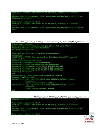 Sending 5, 100-byte ICMP Echos to 10.54.123.1, timeout is 2 seconds:
!!!!!
Success rate is 100 percent (5/5), round-trip min/avg/max = 28/75/172 ms
R2##ping 10.54.123.3
Type escape sequence to abort.
Sending 5, 100-byte ICMP Echos to 10.54.123.3, timeout is 2 seconds:
!!!!!
Success rate is 100 percent (5/5), round-trip min/avg/max = 28/136/300 ms
R2#

‫ ﻣﺘﻨﺎﻇﺮ‬Dlci ‫ و اﯾﺠﺎد ﺳﺎب اﯾﻨﺘﺮﻓﯿﺲ ﻧﻘﻄﻪ ﺑﻪ ﭼﻨﺪ ﻧﻘﻄﻪ ﻫﻤﯿﻨﻄﻮر اﯾﺠﺎد ﺟﺪول ﻧﮕﺎﺷﺖ آدرس ﺑﻪ‬R1 ‫ﺣﺬف ﺗﻨﻈﯿﻤﺎت ﻗﺒﻠﯽ از‬
R1#configure terminal
Enter configuration commands, one per line.
R1(config)#default interface Serial0/0
Building configuration...

End with CNTL/Z.

Interface Serial0/0 set to default configuration
R1(config)#
%LINEPROTO-5-UPDOWN: Line protocol on Interface Serial0/0, changed
state to down
R1(config)#interface Serial0/0
R1(config-if)#encapsulation frame-relay
R1(config-if)#interface serial0/0.123 multipoint
R1(config-if)#ip address 10.54.123.1 255.255.255.248
R1(config-if)#frame map ip 10.54.123.2 122 broadcast
R1(config-if)#frame map ip 10.54.123.3 123 broadcast
R1(config-subif)#end
R1#
%SYS-5-CONFIG_I: Configured from console by console
R1#show frame-relay map
Serial0/0.123 (up): ip 10.54.123.2 dlci 122(0x7A,0x1CA0), static,
broadcast,
CISCO, status defined, active
Serial0/0.123 (up): ip 10.54.123.3 dlci 123(0x7B,0x1CB0), static,
broadcast,
CISCO, status defined, active
R1#

R1,R2 ‫( ﻫﻤﯿﻨﻄﻮر ﻣﺎﺑﯿﻦ‬spokes) ‫ و ﺳﺎﯾﺮﯾﻦ‬R1(hub) ‫ﺗﺴﺖ ﺻﺤﺖ ﺑﺮﻗﺮاري ارﺗﺒﺎط ﻣﺎﺑﯿﻦ‬
R2#ping 10.54.123.1
Type escape sequence to abort.
Sending 5, 100-byte ICMP Echos to 10.54.123.1, timeout is 2 seconds:
!!!!!
Success rate is 100 percent (5/5), round-trip min/avg/max = 28/75/124 ms
R2#ping 10.54.123.3
Type escape sequence to abort.

Page 227 of 290

 