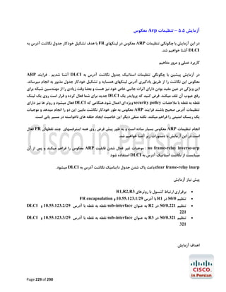‫آزﻣﺎﯾﺶ 5.5 – ﺗﻨﻈﯿﻤﺎت ‪ Arp‬ﻣﻌﮑﻮس‬
‫در اﯾﻦ آزﻣﺎﯾﺶ ﺑﺎ ﭼﮕﻮﻧﮕﯽ ﺗﻨﻈﯿﻤﺎت ‪ ARP‬ﻣﻌﮑﻮس در ﻟﯿﻨﮑﻬﺎي ‪ FR‬ﺑﺎ ﻫﺪف ﺗﺸﮑﯿﻞ ﺧﻮدﮐﺎر ﺟﺪول ﻧﮕﺎﺷﺖ آدرس ﺑﻪ‬

‫‪ DLCI‬آﺷﻨﺎ ﺧﻮاﻫﯿﻢ ﺷﺪ.‬

‫ﮐﺎرﺑﺮد ﻋﻤﻠﯽ و ﻣﺮور ﻣﻔﺎﻫﯿﻢ‬
‫در آزﻣﺎﯾﺶ ﭘﯿﺸﯿﻦ ﺑﺎ ﭼﮕﻮﻧﮕﯽ ﺗﻨﻈﯿﻤﺎت اﺳﺘﺎﺗﯿﮏ ﺟﺪول ﻧﮕﺎﺷﺖ آدرس ﺑﻪ ‪ DLCI‬آﺷﻨﺎ ﺷﺪﯾﻢ . ﻓﺮاﯾﻨﺪ ‪ARP‬‬

‫ﻣﻌﮑﻮس اﯾﻦ ﻧﮕﺎﺷﺖ را از ﻃﺮﯾﻖ ﯾﺎدﮔﯿﺮي آدرس ﻟﯿﻨﮑﻬﺎي ﻫﻤﺴﺎﯾﻪ و ﺗﺸﮑﯿﻞ ﺧﻮدﮐﺎر ﺟﺪول ﻣﺬﺑﻮر ﺑﻪ اﻧﺠﺎم ﻣﯿﺮﺳﺎﻧﺪ.‬
‫اﯾﻦ وﯾﮋﮔﯽ در ﻋﯿﻦ ﻣﻔﯿﺪ ﺑﻮدن داراي اﺛﺮات ﺟﺎﻧﺒﯽ ﺧﺎص ﺧﻮد ﻧﯿﺰ ﻫﺴﺖ و ﺑﻌﻀﺎ وﻗﺖ زﯾﺎدي را از ﻣﻬﻨﺪﺳﯿﻦ ﺷﺒﮑﻪ ﺑﺮاي‬
‫رﻓﻊ ﻋﯿﻮب آن ﺗﻠﻒ ﻣﯿﮑﻨﺪ. ﻓﺮض ﮐﻨﯿﺪ ﮐﻪ ﭘﺮواﯾﺪر ﯾﮏ ‪ DLCI‬ﺟﺪﯾﺪ ﺑﺮاي ﺷﻤﺎ ﻓﻌﺎل ﮐﺮده و ﻗﺮار اﺳﺖ روي ﯾﮏ ﻟﯿﻨﮏ‬

‫ﻧﻘﻄﻪ ﺑﻪ ﻧﻘﻄﻪ ﺑﺎ ﻣﻼﺣﻀﺎت ‪ security policy‬وﯾﮋه اي اﻋﻤﺎل ﺷﻮد.ﻫﻨﮕﺎﻣﯽ ﮐﻪ ‪ DLCI‬ﻓﻌﺎل ﻣﯿﺸﻮد و روﺗﺮ ﻫﺎ ﻧﯿﺰ داراي‬

‫ﺗﻨﻈﯿﻤﺎت آدرس ﺻﺤﯿﺢ ﺑﺎﺷﻨﺪ ﻓﺮاﯾﻨﺪ ‪ ARP‬ﻣﻌﮑﻮس ﺑﻪ ﻃﻮر ﺧﻮدﮐﺎر ﻧﮕﺎﺷﺖ ﻣﺎﺑﯿﻦ اﯾﻦ دو را اﻧﺠﺎم ﻣﯿﺪﻫﺪ و ﻣﻮﺟﺒﺎت‬
‫ﯾﮏ رﯾﺴﮏ اﻣﻨﯿﺘﯽ را ﻓﺮاﻫﻢ ﻣﯿﮑﻨﺪ. ﻧﮑﺘﻪ ﻣﻨﻔﯽ دﯾﮕﺮ اﯾﻦ ﺧﺎﺻﯿﺖ اﯾﺠﺎد ﺣﻠﻘﻪ ﻫﺎي ﻧﺎﺧﻮاﺳﺘﻪ در ﻣﺴﯿﺮ ﯾﺎﺑﯽ اﺳﺖ.‬
‫اﻧﺠﺎم ﺗﻨﻈﯿﻤﺎت ‪ ARP‬ﻣﻌﮑﻮس ﺑﺴﯿﺎر ﺳﺎده اﺳﺖ و ﺑﻪ ﻃﻮر ﭘﯿﺶ ﻓﺮض روي ﻫﻤﻪ اﯾﻨﺘﺮﻓﺴﻬﺎي ﭼﻨﺪ ﻧﻘﻄﻬﺎي ‪ FR‬ﻓﻌﺎل‬
‫اﺳﺖ.در اﯾﻦ آزﻣﺎﯾﺶ ﺑﺎ دﺳﺘﻮرات زﯾﺮ آﺷﻨﺎ ﺧﻮاﻫﯿﻢ ﺷﺪ.‬
‫‪ : no frame-relay inverse-arp‬ﻣﻮﺟﺒﺎت ﻏﯿﺮ ﻓﻌﺎل ﺷﺪن ﻗﺎﺑﻠﯿﺖ ‪ ARP‬ﻣﻌﮑﻮس را ﻓﺮاﻫﻢ ﻣﯿﮑﻨﺪ و ﭘﺲ از آن‬

‫ﻣﯿﺒﺎﯾﺴﺖ از ﻧﮕﺎﺷﺖ اﺳﺘﺎﺗﯿﮏ آدرس ﺑﻪ ‪ DLCI‬اﺳﺘﻔﺎده ﺷﻮد‬

‫‪:clear frame-relay inarp‬ﺑﺎﻋﺚ ﭘﺎك ﺷﺪن ﺟﺪول داﯾﻨﺎﻣﯿﮏ ﻧﮕﺎﺷﺖ آدرس ﺑﻪ ‪ DLCI‬ﻣﯿﺸﻮد.‬
‫ﭘﯿﺶ ﻧﯿﺎز آزﻣﺎﯾﺶ‬
‫‪‬‬
‫‪‬‬
‫‪‬‬
‫‪‬‬

‫ﺑﺮﻗﺮاري ارﺗﺒﺎط ﮐﻨﺴﻮل ﺑﺎ روﺗﺮﻫﺎي 3‪R1,R2,R‬‬

‫ﺗﻨﻈﯿﻢ 0/0‪ S‬در 1‪ R‬ﺑﺎ آدرس 92/1.321.55.01 و ‪FR encapsulation‬‬
‫ﺗﻨﻈﯿﻢ 122.0/0‪ S‬در 2‪ R‬ﺑﻪ ﻋﻨﻮان ‪ sub-interface‬ﻧﻘﻄﻪ ﺑﻪ ﻧﻘﻄﻪ ﺑﺎ آدرس 92/2.321.55.01 و ‪DLCI‬‬
‫122‬
‫ﺗﻨﻈﯿﻢ 123.0/0‪ S‬در 3‪ R‬ﺑﻪ ﻋﻨﻮان ‪ sub-interface‬ﻧﻘﻄﻪ ﺑﻪ ﻧﻘﻄﻪ ﺑﺎ آدرس 92/3.321.55.01 و ‪DLCI‬‬
‫123‬

‫اﻫﺪاف آزﻣﺎﯾﺶ‬

‫092 ‪Page 229 of‬‬

 