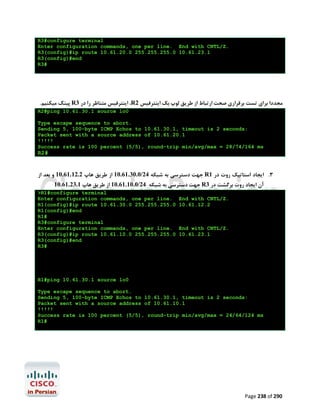R3#configure terminal
Enter configuration commands, one per line. End with CNTL/Z.
R3(config)#ip route 10.61.20.0 255.255.255.0 10.61.23.1
R3(config)#end
R3#

.‫ ﭘﯿﻨﮓ ﻣﯿﮑﻨﯿﻢ‬R3 ‫، اﯾﻨﺘﺮﻓﯿﺲ ﻣﺘﻨﺎﻇﺮ را در‬R2 ‫ﻣﺠﺪدا ﺑﺮاي ﺗﺴﺖ ﺑﺮﻗﺮاري ﺻﺤﺖ ارﺗﺒﺎط از ﻃﺮﯾﻖ ﻟﻮپ ﺑﮏ اﯾﻨﺘﺮﻓﯿﺲ‬
R2#ping 10.61.30.1 source lo0
Type escape sequence to abort.
Sending 5, 100-byte ICMP Echos to 10.61.30.1, timeout is 2 seconds:
Packet sent with a source address of 10.61.20.1
!!!!!
Success rate is 100 percent (5/5), round-trip min/avg/max = 28/74/164 ms

R2#

‫ ﺟﻬﺖ دﺳﺘﺮﺳﯽ ﺑﻪ ﺷﺒﮑﻪ 42/0.03.16.01 از ﻃﺮﯾﻖ ﻫﺎپ 2.21.16.01 و ﺑﻌﺪ از‬R1 ‫3. اﯾﺠﺎد اﺳﺘﺎﺗﯿﮏ روت در‬
10.61.23.1 ‫ ﺟﻬﺖ دﺳﺘﺮﺳﯽ ﺑﻪ ﺷﺒﮑﻪ 42/0.01.16.01 از ﻃﺮﯾﻖ ﻫﺎپ‬R3 ‫آن اﯾﺠﺎد روت ﺑﺮﮔﺸﺖ در‬
>R1#configure terminal
Enter configuration commands, one per line.
R1(config)#ip route 10.61.30.0 255.255.255.0
R1(config)#end
R1#
R3#configure terminal
Enter configuration commands, one per line.
R3(config)#ip route 10.61.10.0 255.255.255.0
R3(config)#end
R3#

End with CNTL/Z.
10.61.12.2

End with CNTL/Z.
10.61.23.1

R1#ping 10.61.30.1 source lo0
Type escape sequence to abort.
Sending 5, 100-byte ICMP Echos to 10.61.30.1, timeout is 2 seconds:
Packet sent with a source address of 10.61.10.1
!!!!!
Success rate is 100 percent (5/5), round-trip min/avg/max = 24/64/124 ms
R1#

Page 238 of 290

 