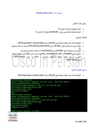 Floating static route – 6.2.1 ‫ﺗﺼﻮﯾﺮ‬

‫. ﭘﯿﺶ ﻧﯿﺎز آزﻣﺎﯾﺶ‬
‫اﯾﺠﺎد ﺗﻮﭘﻮﻟﻮژي ﻣﺘﻨﺎﻇﺮ ﺑﺎ ﺗﺼﻮﯾﺮ ﺑﺎﻻ‬

6.1 ‫ ﺑﺮﮔﺮﻓﺘﻪ از آزﻣﺎﯾﺶ‬R1,R2,R3 ‫اﻋﻤﺎل ﺗﻨﻈﯿﻤﺎت اوﻟﯿﻪ ﻓﺮﯾﻢ رﯾﻠﯽ در‬




‫اﻫﺪاف آزﻣﺎﯾﺶ‬
. PPP Encapsulation ‫ ﺑﺎ ﺳﺎﺑﻨﺖ 03/0.12.26.01 و‬R1,R2 ‫ﮐﺎﻧﻔﯿﮓ ﻟﯿﻨﮏ ﺟﺪﯾﺪ ﻧﻘﻄﻪ ﺑﻪ ﻧﻘﻄﻪ ﻣﺎﺑﯿﻦ‬

‫ ﺑﺮاي 42/0.02.55.01و42/0.03.55.01 ﻣﺮﺗﺒﻂ ﺑﺎ ﻟﯿﻨﮏ ﭘﺸﺘﯿﺒﺎن‬AD 200 ‫اﯾﺠﺎد دو روت اﺳﺘﺎﺗﯿﮏ ﺷﻨﺎور ﺑﺎ‬




R2

R1

‫ ﺑﺮاي 42/0.01.55.01 در ارﺗﺒﺎط ﺑﺎ ﻟﯿﻨﮏ ﭘﺸﺘﯿﺒﺎن‬AD 200 ‫اﯾﺠﺎد روت اﺳﺘﺎﺗﯿﮏ ﺷﻨﺎور ﺑﺎ‬

‫ ﺷﺪن ﻟﯿﻨﮑﻬﺎي ارﺗﺒﺎﻃﯽ‬fail ‫ ﺟﻬﺖ ﺷﺒﯿﻪ ﺳﺎزي‬R2 ‫ در‬Serial0/0.221 ‫ و‬R1 ‫ در‬Serial0/0 ‫ﺧﺎﻣﻮش ﮐﺮدن‬




‫ ﺑﻪ ﺳﻤﺖ 42/0.03.55.01 از‬trace ‫اﺻﻠﯽ و ﺑﺮرﺳﯽ ﺻﺤﺖ ﻋﻤﻠﮑﺮد ﻟﯿﻨﮑﻬﺎي ﭘﺸﺘﯿﺒﺎن ﺑﺎ‬
10.55.10.0/24‫ﻃﺮﯾﻖ‬

‫دﺳﺘﻮر اﻟﻌﻤﻞ آزﻣﺎﯾﺶ‬
. PPP Encapsulation ‫ ﺑﺎ ﺳﺎﺑﻨﺖ 03/0.12.26.01 و‬R1,R2 ‫ﮐﺎﻧﻔﯿﮓ ﻟﯿﻨﮏ ﺟﺪﯾﺪ ﻧﻘﻄﻪ ﺑﻪ ﻧﻘﻄﻪ ﻣﺎﺑﯿﻦ‬

.1

R1#configure terminal
Enter configuration commands, one per line. End with CNTL/Z.
R1(config)#interface Serial0/1
R1(config-if)#ip address 10.62.21.1 255.255.255.252
R1(config-if)#encapsulation ppp
R1(config-if)#no shut
R1(config-if)#end
R1#
R2#configure terminal
Enter configuration commands, one per line. End with CNTL/Z.
R2(config)#interface serial0/1
R2(config-if)#ip add 10.62.21.2 255.255.255.252
R2(config-if)#encapsulation ppp
R2(config-if)#no shut
R2(config-if)#end
R2#ping 10.62.21.1
Type escape sequence to abort.

Page 240 of 290

 