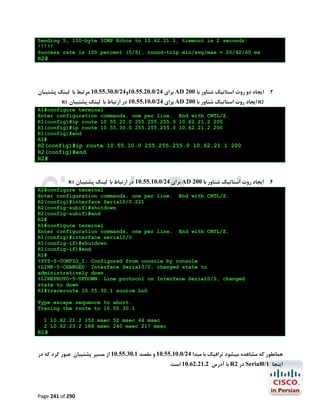 Sending 5, 100-byte ICMP Echos to 10.62.21.1, timeout is 2 seconds:
!!!!!
Success rate is 100 percent (5/5), round-trip min/avg/max = 20/42/60 ms

R2#

‫ ﺑﺮاي 42/0.02.55.01و42/0.03.55.01 ﻣﺮﺗﺒﻂ ﺑﺎ ﻟﯿﻨﮏ ﭘﺸﺘﯿﺒﺎن‬AD 200 ‫2. اﯾﺠﺎد دو روت اﺳﺘﺎﺗﯿﮏ ﺷﻨﺎور ﺑﺎ‬
R1

‫ ﺑﺮاي 42/0.01.55.01 در ارﺗﺒﺎط ﺑﺎ ﻟﯿﻨﮏ ﭘﺸﺘﯿﺒﺎن‬AD 200 ‫ اﯾﺠﺎد روت اﺳﺘﺎﺗﯿﮏ ﺷﻨﺎور ﺑﺎ‬R2

R1#configure terminal
Enter configuration commands, one per line. End with CNTL/Z.
R1(config)#ip route 10.55.20.0 255.255.255.0 10.62.21.2 200
R1(config)#ip route 10.55.30.0 255.255.255.0 10.62.21.2 200
R1(config)#end
R1#

R2(config)#ip route 10.55.10.0 255.255.255.0 10.62.21.1 200
R2(config)#end
R2#

R1

‫ ﺑﺮاي 42/0.01.55.01 در ارﺗﺒﺎط ﺑﺎ ﻟﯿﻨﮏ ﭘﺸﺘﯿﺒﺎن‬AD 200 ‫4. اﯾﺠﺎد روت اﺳﺘﺎﺗﯿﮏ ﺷﻨﺎور ﺑﺎ‬

R2#configure terminal
Enter configuration commands, one per line. End with CNTL/Z.
R2(config)#interface Serial0/0.221
R2(config-subif)#shutdown
R2(config-subif)#end
R2#
R1#configure terminal
Enter configuration commands, one per line. End with CNTL/Z.
R1(config)#interface serial0/0
R1(config-if)#shutdown
R1(config-if)#end
R1#
%SYS-5-CONFIG_I: Configured from console by console
%LINK-5-CHANGED: Interface Serial0/0, changed state to
administratively down
%LINEPROTO-5-UPDOWN: Line protocol on Interface Serial0/0, changed
state to down
R1#traceroute 10.55.30.1 source Lo0
Type escape sequence to abort.
Tracing the route to 10.55.30.1
1 10.62.21.2 152 msec 52 msec 44 msec
2 10.62.23.2 188 msec 240 msec 217 msec

R1#

‫ﻫﻤﺎﻧﻄﻮر ﮐﻪ ﻣﺸﺎﻫﺪه ﻣﯿﺸﻮد ﺗﺮاﻓﯿﮏ ﺑﺎ ﻣﺒﺪا 42/0.01.55.01 و ﻣﻘﺼﺪ 1.03.55.01 از ﻣﺴﯿﺮ ﭘﺸﺘﯿﺒﺎن ﻋﺒﻮر ﮐﺮد ﮐﻪ در‬
‫ ﺑﺎ آدرس 2.12.26.01 اﺳﺖ‬R2 ‫ در‬Serial0/1 ‫اﯾﻨﺠﺎ‬

Page 241 of 290

 