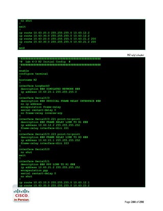 no shut
!
exit
!
ip route
ip route
ip route
ip route
!

10.63.20.0
10.63.30.0
10.63.20.0
10.63.30.0

255.255.255.0
255.255.255.0
255.255.255.0
255.255.255.0

10.63.12.2
10.63.12.2
10.63.21.2 200
10.63.21.2 200

end
R2 ‫ﺗﻨﻈﯿﻤﺎت اوﻟﯿﻪ‬
!##################################################
!# Lab 6-3 R2 Initial Config #
!##################################################
!
enable
configure terminal
!
hostname R2
!
interface Loopback0
description ### SIMULATED NETWORK ###
ip address 10.63.20.1 255.255.255.0
!
interface Serial0/0
description ### PHYSICAL FRAME RELAY INTERFACE ###
no ip address
encapsulation frame-relay
serial restart-delay 0
no frame-relay inverse-arp
!
interface Serial0/0.221 point-to-point
description ### FRAME RELAY LINK TO R1 ###
ip address 10.63.12.2 255.255.255.252
frame-relay interface-dlci 221
!
interface Serial0/0.223 point-to-point
description ### FRAME RELAY LINK TO R3 ###
ip address 10.63.23.1 255.255.255.252
frame-relay interface-dlci 223
!
interface Serial0/0
no shut
exit
!
interface Serial0/1
description ### PPP LINK TO R1 ###
ip address 10.63.21.2 255.255.255.252
encapsulation ppp
serial restart-delay 0
no shut
!
ip route 10.63.10.0 255.255.255.0 10.63.12.1
ip route 10.63.30.0 255.255.255.0 10.63.23.2

Page 244 of 290

 