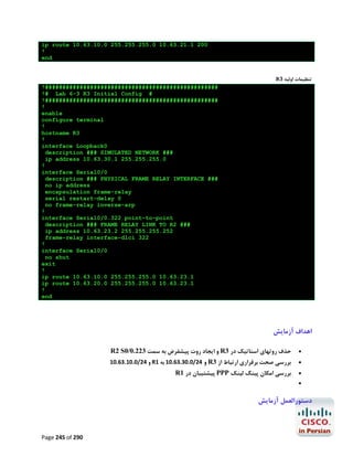 ip route 10.63.10.0 255.255.255.0 10.63.21.1 200
!
end
R3 ‫ﺗﻨﻈﯿﻤﺎت اوﻟﯿﻪ‬
!##################################################
!# Lab 6-3 R3 Initial Config #
!##################################################
!
enable
configure terminal
!
hostname R3
!
interface Loopback0
description ### SIMULATED NETWORK ###
ip address 10.63.30.1 255.255.255.0
!
interface Serial0/0
description ### PHYSICAL FRAME RELAY INTERFACE ###
no ip address
encapsulation frame-relay
serial restart-delay 0
no frame-relay inverse-arp
!
interface Serial0/0.322 point-to-point
description ### FRAME RELAY LINK TO R2 ###
ip address 10.63.23.2 255.255.255.252
frame-relay interface-dlci 322
!
interface Serial0/0
no shut
exit
!
ip route 10.63.10.0 255.255.255.0 10.63.23.1
ip route 10.63.20.0 255.255.255.0 10.63.23.1
!
end

‫اﻫﺪاف آزﻣﺎﯾﺶ‬
R2 S0/0.223 ‫ و اﯾﺠﺎد روت ﭘﯿﺸﻔﺮض ﺑﻪ ﺳﻤﺖ‬R3 ‫ﺣﺬف روﺗﻬﺎي اﺳﺘﺎﺗﯿﮏ در‬

10.63.10.0/24 ‫ و‬R1 ‫ و 42/0.03.36.01 ﺑﻪ‬R3 ‫ﺑﺮرﺳﯽ ﺻﺤﺖ ﺑﺮﻗﺮاري ارﺗﺒﺎط از‬

R1 ‫ ﭘﯿﺸﺘﯿﺒﺎن در‬PPP ‫ﺑﺮرﺳﯽ اﻣﮑﺎن ﭘﯿﻨﮓ ﻟﯿﻨﮏ‬






‫دﺳﺘﻮراﻟﻌﻤﻞ آزﻣﺎﯾﺶ‬

Page 245 of 290

 