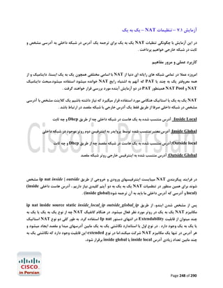 ‫آزﻣﺎﯾﺶ 1.7 – ﺗﻨﻈﯿﻤﺎت ‪ – NAT‬ﯾﮏ ﺑﻪ ﯾﮏ‬
‫در اﯾﻦ آزﻣﺎﯾﺶ ﺑﺎ ﭼﮕﻮﻧﮕﯽ ﺗﻨﻈﯿﺎت ‪ NAT‬ﯾﮏ ﺑﻪ ﯾﮏ ﺑﺮاي ﺗﺮﺟﻤﻪ ﯾﮏ آدرس در ﺷﺒﮑﻪ داﺧﻠﯽ ﺑﻪ آدرﺳﯽ ﻣﺸﺨﺺ و‬

‫ﺛﺎﺑﺖ در ﺷﺒﮑﻪ ﺧﺎرﺟﯽ ﺧﻮاﻫﯿﻢ ﭘﺮداﺧﺖ .‬

‫ﮐﺎرﺑﺮد ﻋﻤﻠﯽ و ﻣﺮور ﻣﻔﺎﻫﯿﻢ‬
‫اﻣﺮوزه ﻋﻤﻼ در ﺗﻤﺎﻣﯽ ﺷﺒﮑﻪ ﻫﺎي راﯾﺎﻧﻪ اي دﻧﯿﺎ از ‪ NAT‬ﺑﺎ اﺳﺎﻣﯽ ﻣﺨﺘﻠﻔﯽ ﻫﻤﭽﻮن ﯾﮏ ﺑﻪ ﯾﮏ اﯾﺴﺘﺎ، داﯾﻨﺎﻣﯿﮏ و از‬

‫ﻫﻤﻪ ﻣﻌﺮوﻓﺘﺮ ﯾﮏ ﺑﻪ ﭼﻨﺪ ﯾﺎ ‪ PAT‬ﮐﻪ آﻧﻬﻢ ﺑﻪ اﺷﺘﺒﺎه راﯾﺞ ‪ NAT‬ﺧﻮاﻧﺪه ﻣﯿﺸﻮد اﺳﺘﻔﺎده ﻣﯿﺸﻮد.ﻣﺒﺤﺚ داﯾﻨﺎﻣﯿﮏ‬
‫‪ NAT‬و ‪ NAT Pool‬ﻫﻤﯿﻨﻄﻮر ‪ PAT‬در دو آزﻣﺎﯾﺶ آﯾﻨﺪه ﻣﻮرد ﺑﺮرﺳﯽ ﻗﺮار ﺧﻮاﻫﻨﺪ ﮔﺮﻓﺖ .‬
‫‪ NAT‬ﯾﮏ ﺑﻪ ﯾﮏ ﯾﺎ اﺳﺘﺎﺗﯿﮏ ﻫﻨﮕﺎﻣﯽ ﻣﻮرد اﺳﺘﻔﺎده ﻗﺮار ﻣﯿﮕﯿﺮد ﮐﻪ ﻧﯿﺎز داﺷﺘﻪ ﺑﺎﺷﯿﻢ ﯾﮏ ﮐﻼﯾﻨﺖ ﻣﺸﺨﺺ ﺑﺎ آدرﺳﯽ‬

‫ﻣﺸﺨﺺ در ﺷﺒﮑﻪ داﺧﻠﯽ ﺻﺮﻓﺎ از ﻃﺮﯾﻖ ﻓﻘﻂ ﯾﮏ آدرس ﺧﺎرﺟﯽ ﺑﺎ ﺷﺒﮑﻪ ﻣﻘﺼﺪ در ارﺗﺒﺎط ﺑﺎﺷﺪ .‬

‫‪ :Inside Local‬آدرس ﻣﻨﺘﺴﺐ ﺷﺪه ﺑﻪ ﯾﮏ ﻫﺎﺳﺖ در ﺷﺒﮑﻪ داﺧﻠﯽ ﭼﻪ از ﻃﺮﯾﻖ ‪ Dhcp‬و ﭼﻪ ﺛﺎﺑﺖ‬
‫‪ :Inside Global‬آدرس ﻣﻌﺘﺒﺮ ﻣﻨﺘﺴﺐ ﺷﺪه ﺗﻮﺳﻂ ﭘﺮواﯾﺪر ﺑﻪ اﯾﻨﺘﺮﻓﯿﺲ دوم روﺗﺮ ﻣﻮﺟﻮد در ﺷﺒﮑﻪ داﺧﻠﯽ‬
‫‪:Outside local‬آدرس ﻣﻨﺘﺴﺐ ﺷﺪه ﺑﻪ ﯾﮏ ﻫﺎﺳﺖ در ﺷﺒﮑﻪ ﻣﻘﺼﺪ ﭼﻪ از ﻃﺮﯾﻖ ‪ Dhcp‬و ﭼﻪ ﺛﺎﺑﺖ‬
‫‪ :Outside Global‬آدرس ﻣﻨﺘﺴﺐ ﺷﺪه ﺑﻪ اﯾﻨﺘﺮﻓﯿﺲ ﺧﺎرﺟﯽ روﺗﺮ ﺷﺒﮑﻪ ﻣﻘﺼﺪ‬

‫در ﻓﺮاﯾﻨﺪ ﭘﯿﮑﺮﺑﻨﺪي ‪ NAT‬ﻣﯿﺒﺎﯾﺴﺖ اﯾﻨﺘﺮﻓﯿﺴﻬﺎي ورودي و ﺧﺮوﺟﯽ از ﻃﺮﯾﻖ ‪ ip nat inside | outside‬ﻣﺸﺨﺺ‬

‫ﺷﻮﻧﺪ ﺑﺮاي ﻫﻤﯿﻦ ﻣﻨﻈﻮر در ﺗﻨﻈﻤﯿﺎت ‪ NAT‬ﯾﮏ ﺑﻪ ﯾﮏ ﺑﻪ دو آﯾﺘﻢ ﮐﻠﯿﺪي ﻧﯿﺎز دارﯾﻢ ، آدرس ﻫﺎﺳﺖ داﺧﻠﯽ ‪(inside‬‬
‫)‪ local‬و آدرﺳﯽ ﮐﻪ آدرس داﺧﻠﯽ ﻣﺎ ﺑﺎﯾﺪ ﺑﻪ آن ﺗﺮﺟﻤﻪ ﺷﻮد)‪. (inside global‬‬

‫ﭘﺲ از ﻣﺸﺨﺺ ﺷﺪن اﯾﻨﺪو، از ﻃﺮﯾﻖ ‪ip nat inside source static inside_local_ip outside_global_ip‬‬

‫ﻣﮑﺎﻧﯿﺰم ‪ NAT‬ﯾﮏ ﺑﻪ ﯾﮏ در روﺗﺮ ﻣﻮرد ﻧﻈﺮ ﻓﻌﺎل ﻣﯿﺸﻮد. در ﻫﻨﮕﺎم ﮐﺎﻧﻔﯿﮓ ‪ NAT‬ﭼﻪ از ﻧﻮع ﯾﮏ ﺑﻪ ﯾﮏ ﯾﺎ ﯾﮏ ﺑﻪ‬

‫ﭼﻨﺪ ﻣﯿﺘﻮان از ﻗﺎﺑﻠﯿﺖ ‪ Extendability‬در اﻧﺘﻬﺎي دﺳﺘﻮر ‪ Ip nat‬اﺳﺘﻔﺎده ﮐﺮد. ﺑﻪ ﻃﻮر ﮐﻠﯽ دو ﻧﻮع ‪ NAT‬اﺳﺘﺎﺗﯿﮏ‬
‫ﯾﺎ ﯾﮏ ﺑﻪ ﯾﮏ وﺟﻮد دارد . در ﻧﻮع اول ﯾﺎ اﺳﺘﺎﻧﺪارد ﻧﮕﺎﺷﺘﯽ ﯾﮏ ﺑﻪ ﯾﮏ ﻣﺎﺑﯿﻦ آدرﺳﻬﺎي ﻣﺒﺪا و ﻣﻘﺼﺪ اﯾﺠﺎد ﻣﯿﺸﻮد و‬
‫ﻫﺮ آدرس در ﺗﻨﻬﺎ ﯾﮏ ﻣﮑﺎﻧﯿﺰم ‪ NAT‬ﺷﺮﮐﺖ ﻣﯿﮑﻨﺪ.اﻣﺎ در ﻧﻮع ‪ extended‬اﯾﻦ ﻗﺎﺑﻠﯿﺖ وﺟﻮد دارد ﮐﻪ ﻧﮕﺎﺷﺘﯽ ﯾﮏ ﺑﻪ‬

‫ﭼﻨﺪ ﻣﺎﺑﯿﻦ ﺗﻌﺪاد زﯾﺎدي آدرس ‪ inside local‬ﯾﺎ ‪ inside global‬ﺑﺮﻗﺮار ﺷﻮد.‬

‫092 ‪Page 248 of‬‬

 