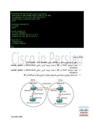 !
interface Serial0/0.423 point-to-point
description ### FRAME RELAY LINK TO R3 ###
ip address 10.111.34.4 255.255.255.0
frame-relay interface-dlci 423
exit
!
interface Serial0/0
no shut
exit
!
router eigrp 10
no auto-summary
network 10.111.14.14 0.0.0.0
network 10.111.34.4 0.0.0.0
!
line con 0
logging sync
no exec-timeout
!
end

‫اﻫﺪاف آزﻣﺎﯾﺶ‬
NAT Inside , NAT Outside ‫ ﺑﻪ ﻋﻨﻮان‬R2,R3 ‫ﺗﻨﻈﯿﻢ اﯾﻨﺘﺮﻓﯿﺴﻬﺎي ﻣﺘﻨﺎﻇﺮ در‬

outside global ‫ ﺑﺎ ﻫﺪف ﺗﺮﺟﻤﻪ آدرس داﺧﻠﯽ 41.41.111.01 ﺑﻪ‬R2 ‫ در‬NAT ‫اﯾﺠﺎد اﺳﺘﺎﺗﯿﮏ‬




172.20.23.2

outside global ‫ ﺑﺎ ﻫﺪف ﺗﺮﺟﻤﻪ آدرس داﺧﻠﯽ 41.41.111.01 ﺑﻪ‬R3 ‫ در‬NAT ‫اﯾﺠﺎد اﺳﺘﺎﺗﯿﮏ‬



172.20.23.3

R1 ‫ در‬Lo0 ‫ﺗﺴﺖ ﺻﺤﺖ ﺑﺮﻗﺮاري ارﺗﺒﺎط ﻣﺎﺑﯿﻦ ﻫﺎﺳﺘﻬﺎي دوﻃﺮف از ﻃﺮﯾﻖ ﭘﯿﻨﮓ ﺑﺎ ﻣﺒﺪا‬

Page 253 of 290



 