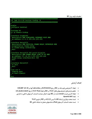 R3 ‫ﺗﻨﻈﯿﻤﺎت اوﻟﯿﻪ روﺗﺮ‬
!###################################################
!# Lab 11-2 R3 Initial Config #
!###################################################
!
enable
configure terminal
!
hostname R3
no ip domain-lookup
!
interface Loopback0
description ### SIMULATED INTERNET HOST ###
ip address 4.2.2.2 255.255.255.255
!
interface Serial0/0
description ### PHYSICAL FRAME RELAY INTERFACE ###
encapsulation frame-relay
no frame-relay inverse-arp
exit
!
interface Serial0/0.322 point-to-point
description ### FRAME RELAY LINK TO R2 ###
ip address 171.18.24.2 255.255.255.224
frame-relay interface-dlci 322
exit
!
interface Serial0/0
no shut
exit
!
line con 0
logging sync
no exec-timeout
!
End

‫اﻫﺪاف آزﻣﺎﯾﺶ‬
EIGRP AS 10 ‫ آﻧﻬﺎ در‬advertise ‫ از رﻧﺞ 22/0.0.55.01 و‬R1 ‫اﯾﺠﺎد 4 اﯾﻨﺘﺮﻓﯿﺲ ﻟﻮپ ﺑﮏ در‬



171.18.24.5-25/27 ‫ ﺑﺎ رﻧﺞ‬NAT Pool ‫ و اﯾﺠﺎد‬R2 ‫ در‬NAT ‫ﺗﻨﻈﯿﻢ ﭘﺎرﻣﺘﺮﻫﺎي اﯾﻨﺘﺮﻓﯿﺴﻬﺎي ﻓﻌﺎل‬



‫ ﺟﻬﺖ اﻋﻤﺎل ﺳﯿﺎﺳﺖ اﻧﺘﺴﺎب آدرﺳﻬﺎي داﺧﻠﯽ ﺑﻪ ﺧﺎرﺟﯽ‬R2 ‫ ﺷﺪه در‬extend ‫اﯾﺠﺎد اﮐﺴﺲ ﻟﯿﺴﺖ‬



dynamic NAT ‫اﯾﺠﺎد‬



NAT ‫ از ﻃﺮﯾﻖ‬R3 ‫ ﺑﺎ آدرس 2.2.2.4 در‬R1 ‫ﺗﺴﺖ ﺻﺤﺖ ﺑﺮﻗﺮاري ارﺗﺒﺎط‬



R1 ‫ ﺑﻪ ﻫﺎﺳﺘﻬﺎي ﻣﺘﺼﻞ ﺑﻪ ﺷﺒﮑﻪ داﺧﻠﯽ‬Pool ‫ﺗﺴﺖ ﺻﺤﺖ اﻧﺘﺴﺎب آدرﺳﻬﺎي‬



Page 260 of 290

 