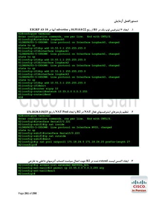 ‫دﺳﺘﻮراﻟﻌﻤﻞ آزﻣﺎﯾﺶ‬
EIGRP AS 10 ‫ آﻧﻬﺎ در‬advertise ‫ از رﻧﺞ 22/0.0.55.01 و‬R1 ‫1. اﯾﺠﺎد 4 اﯾﻨﺘﺮﻓﯿﺲ ﻟﻮپ ﺑﮏ در‬
R1#configure terminal
Enter configuration commands, one per line. End with CNTL/Z.
R1(config)#interface loopback0
%LINEPROTO-5-UPDOWN: Line protocol on Interface Loopback0, changed
state to up
R1(config-if)#ip add 10.55.0.1 255.255.255.0
R1(config-if)#interface loopback1
%LINEPROTO-5-UPDOWN: Line protocol on Interface Loopback1, changed
state to up
R1(config-if)#ip add 10.55.1.1 255.255.255.0
R1(config-if)#interface loopback2
%LINEPROTO-5-UPDOWN: Line protocol on Interface Loopback2, changed
state to up
R1(config-if)#ip add 10.55.2.1 255.255.255.0
R1(config-if)#interface loopback3
%LINEPROTO-5-UPDOWN: Line protocol on Interface Loopback3, changed
state to up
R1(config-if)#ip add 10.55.3.1 255.255.255.0
R1(config-if)#exit
R1(config)#router eigrp 10
R1(config-router)#network 10.55.0.0 0.0.3.255
R1(config-router)#end
R1#

171.18.24.5-25/27 ‫ ﺑﺎ رﻧﺞ‬NAT Pool ‫ و اﯾﺠﺎد‬R2 ‫ در‬NAT ‫2. ﺗﻨﻈﯿﻢ ﭘﺎرﻣﺘﺮﻫﺎي اﯾﻨﺘﺮﻓﯿﺴﻬﺎي ﻓﻌﺎل‬
R2#configure terminal
Enter configuration commands, one per line. End with CNTL/Z.
R2(config)#interface Serial0/0.221
R2(config-subif)#ip nat inside
%LINEPROTO-5-UPDOWN: Line protocol on Interface NVI0, changed
state to up
R2(config-subif)#interface Serial0/0.223
R2(config-subif)#ip nat outside
R2(config-subif)#exit
R2(config)#ip nat pool natpool1 171.18.24.5 171.18.24.25 prefix-length 27

R2(config)#

‫ ﺟﻬﺖ اﻋﻤﺎل ﺳﯿﺎﺳﺖ اﻧﺘﺴﺎب آدرﺳﻬﺎي داﺧﻠﯽ ﺑﻪ ﺧﺎرﺟﯽ‬R2 ‫ ﺷﺪه در‬extend ‫3. اﯾﺠﺎد اﮐﺴﺲ ﻟﯿﺴﺖ‬
R2(config)#ip access-list extended NATPOOL_ACL
R2(config-ext-nacl)#10 permit ip 10.55.0.0 0.0.3.255 any
R2(config-ext-nacl)#exit
R2(config)#

Page 261 of 290

 