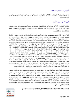 ‫آزﻣﺎﯾﺶ 3.7 – ﺗﻨﻈﯿﻤﺎت ‪PAT‬‬
‫در اﯾﻦ آزﻣﺎﯾﺶ ﺑﺎ ﭼﮕﻮﻧﮕﯽ ﺗﻨﻈﯿﻤﺎت ‪ PAT‬ﺑﻪ ﻣﻨﻈﻮر ﺗﺮﺟﻤﻪ ﺗﻌﺪاد زﯾﺎدي آدرس داﺧﻠﯽ ﺑﻪ ﯾﮏ آدرس ﻋﻤﻮﻣﯽ ﺧﺎرﺟﯽ‬

‫آﺷﻨﺎ ﺧﻮاﻫﯿﻢ ﺷﺪ.‬

‫ﮐﺎرﺑﺮد ﻋﻤﻠﯽ و ﻣﺮور ﻣﻔﺎﻫﯿﻢ‬
‫ﻫﻨﮕﺎﻣﯽ ﮐﻪ ﺳﺨﻦ از ‪ NAT‬ﺑﻪ ﻣﯿﺎن ﻣﯽ آﯾﺪ ﻋﻤﻮﻣﺎ ذﻫﻨﻬﺎ ﺑﻪ ﺳﻤﺖ ﻓﺮاﯾﻨﺪ ﺗﺮﺟﻤﻪ آدرس ﺗﻌﺪاد زﯾﺎدي آدرس ﺧﺼﻮﺻﯽ‬
‫داﺧﻠﯽ ﺑﻪ ﯾﮏ آدرس ﻋﻤﻮﻣﯽ ﻣﺘﻮﺟﻪ ﻣﯿﺸﻮﻧﺪ ﮐﻪ ﺑﻪ ﻏﻠﻂ ‪ NAT‬ﺧﻮاﻧﺪه ﻣﯿﺸﻮد.ﻋﻨﻮان ﺻﺤﯿﺢ اﯾﻦ ﻓﺮاﯾﻨﺪ ‪ PAT‬ﯾﺎ ‪port‬‬
‫‪ address translation‬اﺳﺖ.‬
‫‪ PAT‬ﻧﻮﻋﯽ از ‪ NAT‬ﻣﺤﺴﻮب ﻣﯿﺸﻮد ﮐﻪ ﺗﻌﺪاد زﯾﺎدي آدرس داﺧﻠﯽ ‪Inside local‬را ﺑﻪ ﯾﮏ آدرس ﻋﻤﻮﻣﯽ ‪Inside‬‬

‫‪ global‬ﮐﻪ ﻋﻤﺪﺗﺎ ﺗﻮﺳﻂ ‪ ISP‬در اﺧﺘﯿﺎر ﮔﺬاﺷﺘﻪ ﻣﯿﺸﻮد ﺗﺮﺟﻤﻪ ﻣﯿﮑﻨﺪ.‪ PAT‬را در ﻋﯿﻦ ﺣﺎل ﻣﯿﺘﻮان ﺑﻪ ﺻﻮرت ﻓﺮم‬
‫داﯾﻨﺎﻣﯿﮏ ‪ Extended NAT‬ﻫﻢ در ﻧﻈﺮ ﮔﺮﻓﺖ.ﻋﻤﻠﮑﺮد ﻋﻤﻮﻣﯽ ‪ PAT‬ﺑﺴﯿﺎر ﺳﺎده اﺳﺖ ﺑﻪ ﻋﻨﻮان ﻣﺜﺎل ﯾﮏ ‪ PC‬در‬

‫ﺷﺒﮑﻪ داﺧﻠﯽ ﺑﺎ آدرس 22.1.55.01 ﻗﺼﺪ دارد ﮐﻪ ﺑﻪ اﯾﻨﺘﺮﻧﺖ ﻣﺘﺼﻞ ﺷﻮد اﻣﺎ اﯾﻦ رﻧﺞ ‪ IP‬ﻗﺎﺑﻠﯿﺖ روﺗﯿﻨﮓ در اﯾﻨﺘﺮﻧﺖ را‬

‫ﻧﺪارد ﭘﺲ ﺑﻪ ‪ IP‬ﻧﯿﺎز اﺳﺖ ﮐﻪ اﯾﻦ ﻗﺎﺑﻠﯿﺖ را داﺷﺘﻪ ﺑﺎﺷﺪ.ﻫﻨﮕﺎﻣﯽ ﮐﻪ ‪ PC‬درﺧﻮاﺳﺖ ارﺗﺒﺎط ﺑﺎ اﯾﻨﺘﺮﻧﺖ را ﺑﻪ ﺳﻤﺖ روﺗﺮ‬

‫ﻣﺤﻠﯽ ارﺳﺎل ﻣﯿﮑﻨﺪ روﺗﺮ ﭘﮑﺖ درﯾﺎﻓﺘﯽ را ﺑﻪ آدرس ﻋﻤﻮﻣﯽ ﺧﻮد و ﯾﮏ ﺷﻤﺎره ﭘﻮرت ﺗﺼﺎدﻓﯽ ‪ PAT‬ﻣﯿﮑﻨﺪ و اﯾﻦ‬
‫ﺟﺮﯾﺎن ﮐﺎري را در ﺟﺪول ‪ NAT‬ﺧﻮد ﺟﻬﺖ اﻧﺠﺎم ﻣﻌﮑﻮس اﯾﻦ ﻓﺮاﯾﻨﺪ روي ﭘﮑﺘﻬﺎي ﺑﺎزﮔﺸﺘﯽ ذﺧﯿﺮه ﻣﯿﮑﻨﺪ.‬
‫در ﻣﺜﺎل ﺑﺎﻻ ‪ PC‬ﺑﺎ آدرس 22.1.55.01 ﺗﻼش ﻣﯿﮑﻨﺪ ﺗﺎ ﺑﺎ آدرس 4.2.2.4 ﺗﻤﺎس ﺑﺮﻗﺮار ﮐﻨﺪ ﭘﺲ در ﻣﺮﺣﻠﻪ اول ﺗﺮاﻓﯿﮏ‬
‫را ﺑﻪ ﺳﻤﺖ ‪ default gateway‬ﺷﺒﮑﻪ ارﺳﺎل ﻣﯿﮑﻨﺪ و اﯾﻦ روﺗﺮ ﻫﻢ از ﻃﺮﯾﻖ ﯾﮏ اﺗﺼﺎل 1‪ T‬ﺑﻪ اﯾﻨﺘﺮﻧﺖ ﻣﺘﺼﻞ‬

‫اﺳﺖ.روﺗﺮ ﭘﺲ از درﯾﺎﻓﺖ ﭘﮑﺖ ورودي ﺑﺎ آدرس 22.1.55.01 و ﺷﻤﺎره ﭘﻮرﺗﯽ ﺧﺎص آﻧﺮا ﺑﻪ آدرس اﯾﻨﺘﺮﻓﯿﺲ 1‪ T‬ﺧﻮد و‬
‫ﺷﻤﺎره ﭘﻮرت ﺗﺼﺎدﻓﯽ ﺑﺎ ﻫﻤﺎن ﻣﻘﺼﺪ اوﻟﯿﻪ ﺗﺮﺟﻤﻪ ﻣﯿﮑﻨﺪ و اﯾﻦ ﻓﺮاﯾﻨﺪ را در ﺟﺪول ‪ NAT‬ﺧﻮد ذﺧﯿﺮه ﻣﯿﮑﻨﺪ.ﭘﺲ از‬

‫آن ﭘﮑﺖ را ﺑﻪ دﻧﯿﺎي ﺧﺎرج ارﺳﺎل ﻣﯿﮑﻨﺪ. ﻫﻨﮕﺎﻣﯽ ﮐﻪ ﺗﺮاﻓﯿﮏ ﻣﺠﺪدا ﺑﻪ روﺗﺮ ﺑﺎز ﻣﯿﮕﺮدد از ﻫﻤﺎن ﻓﺮاﯾﻨﺪ ﯾﺎدداﺷﺖ ﺷﺪه‬
‫در ﺟﺪول ‪ NAT‬ﺧﻮد ﺟﻬﺖ ﺗﺮﺟﻤﻪ ﻣﻌﮑﻮس آدرس و رﺳﺎﻧﺪن ﺗﺮاﻓﯿﮏ ﺑﻪ آدرس ﺷﺒﮑﻪ داﺧﻠﯽ اﺳﺘﻔﺎده ﻣﯿﮑﻨﺪ.‬

‫ﺟﻬﺖ ﺗﻨﻈﯿﻢ ‪ PAT‬ﻣﺎﻧﻨﺪ ﻫﻤﻪ ‪ NAT‬ﻫﺎﯾﯽ ﮐﻪ ﺗﺎ ﮐﻨﻮن دﯾﺪﯾﻢ ﻧﯿﺎز اﺳﺖ ﺗﺎ اﯾﻨﺘﺮﻓﯿﺴﻬﺎي داﺧﻠﯽ و ﺧﺎرﺟﯽ ﻣﺸﺨﺺ‬

‫ﺷﻮﻧﺪ.ﭘﺲ از آن ﻫﻢ ﻧﯿﺎز ﺑﻪ ‪ Acl‬ﺟﻬﺖ ارﺟﺎ دﺳﺘﻮر ‪ NAT‬ﺑﻪ آن ﺑﻪ ﻣﻨﻈﻮر اﻋﻤﺎل ﺳﯿﺎﺳﺖ ﻫﺎي دﺳﺘﺮﺳﯽ اﺳﺖ.در‬

‫ﺻﻮرﺗﯿﮑﻪ داراي رﻧﺠﯽ از آدرﺳﻬﺎي ﻋﻤﻮﻣﯽ ﻫﺴﺘﯿﺪ و ﻣﺎﯾﻠﯿﺪ ﮐﻪ ﺑﻪ ﺟﺎي اﺳﺘﻔﺎده از ﯾﮏ ﺗﮏ آدرس ﻣﻨﺘﺴﺐ ﺑﻪ‬
‫اﯾﻨﺘﺮﻓﯿﺲ ‪ WAN‬روﺗﺮ از ﯾﮑﯽ از آﻧﻬﺎ اﺳﺘﻔﺎده ﮐﻨﯿﺪ ﻧﯿﺎز اﺳﺖ ﺗﺎ در اﺑﺘﺪا ﯾﮏ ‪ NAT Pool‬ﺑﺎ رﻧﺠﯽ از آدرﺳﻬﺎي ﻣﻮرد‬

‫ﻧﻈﺮ اﯾﺠﺎد ﺷﻮد اﻣﺎ ﻋﻤﻮﻣﺎ ﻓﺮاﯾﻨﺪ ‪ PAT‬از ﻃﺮﯾﻖ ﺗﺮﺟﻤﻪ آدرس داﺧﻠﯽ ﺑﻪ آدرس ﻋﻤﻮﻣﯽ ﻣﻨﺘﺴﺐ ﺑﻪ اﯾﻨﺘﺮﻓﯿﺲ ‪WAN‬‬

‫ﺻﻮرت ﻣﯿﭙﺬﯾﺮد . در اﯾﻦ ﺣﺎﻟﺖ ﻧﯿﺎزي ﺑﻪ ﻣﺸﺨﺺ ﮐﺮدن ‪ pool‬ﻧﯿﺴﺖ و ﺻﺮﻓﺎ ﻣﺸﺨﺼﺎ ﮐﺮدن اﯾﻨﺘﺮﻓﯿﺲ ﺑﻪ ﻫﻤﺮاه ﻋﺒﺎرت‬
‫‪ overload‬ﮐﺎﻓﯽ اﺳﺖ ﻣﺜﻞ :‬
‫‪ip nat inside source list PAT_TRAFFIC interface Serial0/0.223 overload‬‬

‫092 ‪Page 264 of‬‬

 