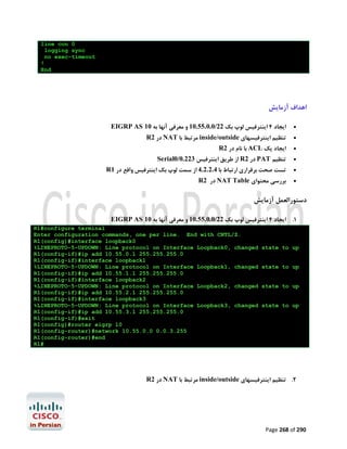 line con 0
logging sync
no exec-timeout
!
End

‫اﻫﺪاف آزﻣﺎﯾﺶ‬
EIGRP AS 10 ‫اﯾﺠﺎد 4 اﯾﻨﺘﺮﻓﯿﺲ ﻟﻮپ ﺑﮏ 22/0.0.55.01 و ﻣﻌﺮﻓﯽ آﻧﻬﺎ ﺑﻪ‬



R2 ‫ در‬NAT ‫ ﻣﺮﺗﺒﻂ ﺑﺎ‬inside/outside ‫ﺗﻨﻈﯿﻢ اﯾﻨﺘﺮﻓﯿﺴﻬﺎي‬



R2 ‫ ﺑﺎ ﻧﺎم در‬ACL ‫اﯾﺠﺎد ﯾﮏ‬

Serial0/0.223 ‫ از ﻃﺮﯾﻖ اﯾﻨﺘﺮﻓﯿﺲ‬R2 ‫ در‬PAT ‫ﺗﻨﻈﯿﻢ‬




R1 ‫ﺗﺴﺖ ﺻﺤﺖ ﺑﺮﻗﺮاري ارﺗﺒﺎط ﺑﺎ 4.2.2.4 از ﺳﻤﺖ ﻟﻮپ ﺑﮏ اﯾﻨﺘﺮﻓﯿﺲ واﻗﻊ در‬



R2 ‫ در‬NAT Table ‫ﺑﺮرﺳﯽ ﻣﺤﺘﻮاي‬



‫دﺳﺘﻮراﻟﻌﻤﻞ آزﻣﺎﯾﺶ‬
EIGRP AS 10 ‫1. اﯾﺠﺎد 4 اﯾﻨﺘﺮﻓﯿﺲ ﻟﻮپ ﺑﮏ 22/0.0.55.01 و ﻣﻌﺮﻓﯽ آﻧﻬﺎ ﺑﻪ‬
R1#configure terminal
Enter configuration commands, one per line. End with CNTL/Z.
R1(config)#interface loopback0
%LINEPROTO-5-UPDOWN: Line protocol on Interface Loopback0, changed
R1(config-if)#ip add 10.55.0.1 255.255.255.0
R1(config-if)#interface loopback1
%LINEPROTO-5-UPDOWN: Line protocol on Interface Loopback1, changed
R1(config-if)#ip add 10.55.1.1 255.255.255.0
R1(config-if)#interface loopback2
%LINEPROTO-5-UPDOWN: Line protocol on Interface Loopback2, changed
R1(config-if)#ip add 10.55.2.1 255.255.255.0
R1(config-if)#interface loopback3
%LINEPROTO-5-UPDOWN: Line protocol on Interface Loopback3, changed
R1(config-if)#ip add 10.55.3.1 255.255.255.0
R1(config-if)#exit
R1(config)#router eigrp 10
R1(config-router)#network 10.55.0.0 0.0.3.255
R1(config-router)#end
R1#

state to up

state to up

state to up

state to up

R2 ‫ در‬NAT ‫ ﻣﺮﺗﺒﻂ ﺑﺎ‬inside/outside ‫2. ﺗﻨﻈﯿﻢ اﯾﻨﺘﺮﻓﯿﺴﻬﺎي‬

Page 268 of 290

 