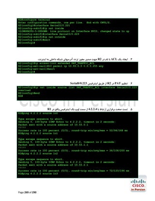R2#configure terminal
Enter configuration commands, one per line. End with CNTL/Z.
R2(config)#interface Serial0/0.221
R2(config-subif)#ip nat inside
%LINEPROTO-5-UPDOWN: Line protocol on Interface NVI0, changed state to up
R2(config-subif)#interface Serial0/0.223
R2(config-subif)#ip nat outside
R2(config-subif)#exit
R2(config)#

.‫ ﺟﻬﺖ ﺻﺪور ﻣﺠﻮز ﺗﺮدد آدرﺳﻬﺎي ﺷﺒﮑﻪ داﺧﻠﯽ ﺑﻪ اﯾﻨﺘﺮﻧﺖ‬R2 ‫ ﺑﺎ ﻧﺎم در‬ACL ‫3. اﯾﺠﺎد ﯾﮏ‬
R2(config)#ip access-list extended PAT_TRAFFIC_ACL
R2(config-ext-nacl)#10 permit ip 10.55.0.0 0.0.3.255 any
R2(config-ext-nacl)#exit
R2(config)#

Serial0/0.223 ‫ از ﻃﺮﯾﻖ اﯾﻨﺘﺮﻓﯿﺲ‬R2 ‫ در‬PAT ‫4. ﺗﻨﻈﯿﻢ‬
R2(config)#ip nat inside source list PAT_TRAFFIC_ACL interface Serial0/0.223
overload
R2(config)#end
R2#

R1 ‫5. ﺗﺴﺖ ﺻﺤﺖ ﺑﺮﻗﺮاري ارﺗﺒﺎط ﺑﺎ 4.2.2.4 از ﺳﻤﺖ ﻟﻮپ ﺑﮏ اﯾﻨﺘﺮﻓﯿﺲ واﻗﻊ در‬
R1#ping 4.2.2.2 source lo0
Type escape sequence to abort.
Sending 5, 100-byte ICMP Echos to 4.2.2.2, timeout is 2 seconds:
Packet sent with a source address of 10.55.0.1
!!!!!
Success rate is 100 percent (5/5), round-trip min/avg/max = 52/94/168 ms
R1#ping 4.2.2.2 source lo1
Type escape sequence to abort.
Sending 5, 100-byte ICMP Echos to 4.2.2.2, timeout is 2 seconds:
Packet sent with a source address of 10.55.1.1
!!!!!
Success rate is 100 percent (5/5), round-trip min/avg/max = 36/108/200 ms
R1#ping 4.2.2.2 source lo2
Type escape sequence to abort.
Sending 5, 100-byte ICMP Echos to 4.2.2.2, timeout is 2 seconds:
Packet sent with a source address of 10.55.2.1
!!!!!
Success rate is 100 percent (5/5), round-trip min/avg/max = 72/133/196 ms
R1#ping 4.2.2.2 source lo3

Page 269 of 290

 