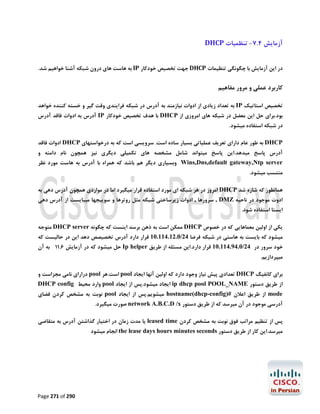 ‫آزﻣﺎﯾﺶ 4.7- ﺗﻨﻈﻤﯿﺎت ‪DHCP‬‬
‫در اﯾﻦ آزﻣﺎﯾﺶ ﺑﺎ ﭼﮕﻮﻧﮕﯽ ﺗﻨﻈﯿﻤﺎت ‪ DHCP‬ﺟﻬﺖ ﺗﺨﺼﯿﺺ ﺧﻮدﮐﺎر ‪ IP‬ﺑﻪ ﻫﺎﺳﺖ ﻫﺎي درون ﺷﺒﮑﻪ آﺷﻨﺎ ﺧﻮاﻫﯿﻢ ﺷﺪ.‬

‫ﮐﺎرﺑﺮد ﻋﻤﻠﯽ و ﻣﺮور ﻣﻔﺎﻫﯿﻢ‬
‫ﺗﺨﺼﯿﺺ اﺳﺘﺎﺗﯿﮏ ‪ IP‬ﺑﻪ ﺗﻌﺪاد زﯾﺎدي از ادوات ﻧﯿﺎزﻣﻨﺪ ﺑﻪ آدرس در ﺷﺒﮑﻪ ﻓﺮاﯾﻨﺪي وﻗﺖ ﮔﯿﺮ و ﺧﺴﺘﻪ ﮐﻨﻨﺪه ﺧﻮاﻫﺪ‬
‫ﺑﻮد.ﺑﺮاي ﺣﻞ اﯾﻦ ﻣﻌﻀﻞ در ﺷﺒﮑﻪ ﻫﺎي اﻣﺮوزي از ‪ DHCP‬ﺑﺎ ﻫﺪف ﺗﺨﺼﯿﺺ ﺧﻮدﮐﺎر ‪ IP‬آدرس ﺑﻪ ادوات ﻓﺎﻗﺪ آدرس‬
‫در ﺷﺒﮑﻪ اﺳﺘﻔﺎده ﻣﯿﺸﻮد.‬

‫‪ DHCP‬ﺑﻪ ﻃﻮر ﻋﺎم داراي ﺗﻌﺮﯾﻒ ﻋﻤﻠﯿﺎﺗﯽ ﺑﺴﯿﺎر ﺳﺎده اﺳﺖ. ﺳﺮوﯾﺴﯽ اﺳﺖ ﮐﻪ ﺑﻪ درﺧﻮاﺳﺘﻬﺎي ‪ DHCP‬ادوات ﻓﺎﻗﺪ‬
‫آدرس ﭘﺎﺳﺦ ﻣﯿﺪﻫﺪ.اﯾﻦ ﭘﺎﺳﺦ ﻣﯿﺘﻮاﻧﺪ ﺷﺎﻣﻞ ﻣﺸﺨﺼﻪ ﻫﺎي ﺗﮑﻤﯿﻠﯽ دﯾﮕﺮي ﻧﯿﺰ ﻫﻤﭽﻮن ﻧﺎم داﻣﻨﻪ و‬

‫‪ Wins,Dns,default gateway,Ntp server‬وﺑﺴﯿﺎري دﯾﮕﺮ ﻫﻢ ﺑﺎﺷﺪ ﮐﻪ ﻫﻤﺮاه ﺑﺎ آدرس ﺑﻪ ﻫﺎﺳﺖ ﻣﻮرد ﻧﻈﺮ‬

‫ﻣﻨﺘﺴﺐ ﻣﯿﺸﻮد.‬

‫ﻫﻤﺎﻧﻄﻮر ﮐﻪ ﺷﺎره ﺷﺪ ‪ DHCP‬اﻣﺮوز در ﻫﺮ ﺷﺒﮑﻪ اي ﻣﻮرد اﺳﺘﻔﺎده ﻗﺮار ﻣﯿﮕﯿﺮد اﻣﺎ در ﻣﻮاردي ﻫﻤﭽﻮن آدرس دﻫﯽ ﺑﻪ‬
‫ادوت ﻣﻮﺟﻮد در ﻧﺎﺣﯿﻪ ‪ , DMZ‬ﺳﺮورﻫﺎ , ادوات زﯾﺮﺳﺎﺧﺘﯽ ﺷﺒﮑﻪ ﻣﺜﻞ روﺗﺮﻫﺎ و ﺳﻮﯾﯿﺠﻬﺎ ﻣﯿﺒﺎﯾﺴﺖ از آدرس دﻫﯽ‬
‫اﯾﺴﺘﺎ اﺳﺘﻔﺎده ﺷﻮد.‬

‫ﯾﮑﯽ از اوﻟﯿﻦ ﻣﻌﻤﺎﻫﺎﯾﯽ ﮐﻪ در ﺧﺼﻮص ‪ DHCP‬ﻣﻤﮑﻦ اﺳﺖ ﺑﻪ ذﻫﻦ ﺑﺮﺳﺪ اﯾﻨﺴﺖ ﮐﻪ ﭼﮕﻮﻧﻪ ‪ DHCP server‬ﻣﺘﻮﺟﻪ‬

‫ﻣﯿﺸﻮد ﮐﻪ ﺑﺎﯾﺴﺖ ﺑﻪ ﻫﺎﺳﺘﯽ در ﺷﺒﮑﻪ ﻓﺮﺿﺎ 42/0.21.411.01 ﻗﺮار دارد آدرس ﺗﺨﺼﯿﺼﺺ دﻫﺪ اﯾﻦ در ﺣﺎﻟﯿﺴﺖ ﮐﻪ‬

‫ﺧﻮد ﺳﺮور در 42/0.49.411.01 ﻗﺮار دارد.اﯾﻦ ﻣﺴﺌﻠﻪ از ﻃﺮﯾﻖ ‪ Ip helper‬ﺣﻞ ﻣﯿﺸﻮد ﮐﻪ در آزﻣﺎﯾﺶ 6.11 ﺑﻪ آن‬
‫ﻣﯿﭙﺮدازﯾﻢ.‬
‫ﺑﺮاي ﮐﺎﻧﻔﯿﮓ ‪ DHCP‬ﺗﻌﺪادي ﭘﯿﺶ ﻧﯿﺎز وﺟﻮد دارد ﮐﻪ اوﻟﯿﻦ آﻧﻬﺎ اﯾﺠﺎد ‪ pool‬اﺳﺖ.ﻫﺮ ‪ pool‬دراراي ﻧﺎﻣﯽ ﻣﺠﺰاﺳﺖ و‬
‫از ﻃﺮﯾﻖ دﺳﺘﻮر ‪ ip dhcp pool POOL_NAME‬اﯾﺠﺎد ﻣﯿﺸﻮد.ﭘﺲ از اﯾﺠﺎد ‪ pool‬وارد ﻣﺤﯿﻂ ‪DHCP config‬‬
‫‪ mode‬از ﻃﺮﯾﻖ اﻋﻼن #)‪ hostname(dhcp-config‬ﻣﯿﺸﻮﯾﻢ.ﭘﺲ از اﯾﺠﺎد ‪ pool‬ﻧﻮﺑﺖ ﺑﻪ ﻣﺸﺨﺺ ﮐﺮدن ﻓﻀﺎي‬

‫آدرﺳﯽ ﻣﻮﺟﻮد در آن ﻣﯿﺮﺳﺪ ﮐﻪ از ﻃﺮﯾﻖ دﺳﺘﻮر ‪ network A.B.C.D /x‬ﺻﻮرت ﻣﯿﮕﯿﺮد.‬

‫ﭘﺲ از ﺗﻨﻈﯿﻢ ﻣﺮاﺗﺐ ﻓﻮق ﻧﻮﺑﺖ ﺑﻪ ﻣﺸﺨﺺ ﮐﺮدن ‪ leased time‬ﯾﺎ ﻣﺪت زﻣﺎن در اﺧﺘﯿﺎر ﮔﺬاﺷﺘﻦ آدرس ﺑﻪ ﻣﺘﻘﺎﺿﯽ‬
‫ﻣﯿﺮﺳﺪ.اﯾﻦ ﮐﺎر از ﻃﺮﯾﻖ دﺳﺘﻮر ‪ the lease days hours minutes seconds‬اﻧﺠﺎم ﻣﯿﺸﻮد‬

‫092 ‪Page 271 of‬‬

 