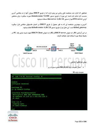 ‫ﻫﻤﺎﻧﻄﻮر ﮐﻪ اﺷﺎره ﺷﺪ ﻣﺸﺨﺼﻪ ﻫﺎي زﯾﺎدي ﻧﯿﺰ وﺟﻮ دارﻧﺪ ﮐﻪ از ﻃﺮﯾﻖ ‪ DHCP‬ﻣﯿﺘﻮان آﻧﻬﺎ را ﺑﻪ ﻣﺘﻘﺎﺿﯽ آدرس‬

‫ﻣﻨﺘﺴﺐ ﮐﺮد ﻣﺎﻧﻨﺪ ﻧﺎم داﻣﻨﻪ. اﯾﻦ ﻣﻮرد از ﻃﺮﯾﻖ دﺳﺘﻮر ‪ domain-name NAME‬ﺻﻮرت ﻣﯿﮕﯿﺮد. ﺑﺮاي ﻣﺸﺨﺺ‬
‫ﮐﺮدن ‪ DNS server‬ﻫﻢ از دﺳﺘﻮر .‪ dns-server A.B.C.D‬اﺳﺘﻔﺎده ﻣﯿﺸﻮد.‬

‫آﺧﺮﯾﻦ و ﻣﻬﻤﺘﺮﯾﻦ ﻣﺸﺨﺼﻪ اي ﮐﻪ ﺑﻪ ﻃﻮر ﻣﻌﻤﻮل از ﻃﺮﯾﻖ ‪ DHCP‬در اﺧﺘﯿﺎر ﻫﺎﺳﺘﻬﺎي ﻣﺘﻘﺎﺿﯽ ﻗﺮار ﻣﯿﮕﯿﺮد‬
‫‪ defaul_gateway‬اﺳﺖ اﯾﻦ ﻋﻤﻞ ﻧﯿﺰ از ﻃﺮﯾﻖ دﺳﺘﻮر ‪ default-router A.B.C.D‬اﻧﺠﺎم ﻣﯿﺸﻮد‬

‫در اﯾﻦ آزﻣﺎﯾﺶ 1‪ R‬را ﺑﻪ ﻋﻨﻮان ‪ DHCP server‬و 2‪ R‬را ﺑﻪ ﻋﻨﻮان ‪ DHCP Client‬ﺟﻬﺖ ﺷﺒﯿﻪ ﺳﺎزي ﯾﮏ ‪ PC‬در‬

‫ﻣﺤﯿﻂ ﺷﺒﮑﻪ ﻣﻮرد اﺳﺘﻔﺎده ﻗﺮار ﺧﻮاﻫﻨﺪ ﮔﺮﻓﺖ‬

‫ﭘﯿﺶ ﻧﯿﺎزﻫﺎي آزﻣﺎﯾﺶ‬
‫‪‬‬

‫اﻋﻤﺎل ﺗﻨﻈﯿﻤﺎت اوﻟﯿﻪ 2‪ SW1,R1,R‬ﻣﻄﺎﺑﻖ دﺳﺘﻮرات زﯾﺮ‬

‫ﺗﻨﻈﯿﻤﺎت اوﻟﯿﻪ 1‪R‬‬
‫###################################################!‬
‫# ‪!# Lab 7-4 R1 Initial Config‬‬
‫###################################################!‬
‫!‬
‫‪enable‬‬
‫‪configure terminal‬‬
‫!‬
‫1‪hostname R‬‬
‫‪no ip domain-lookup‬‬
‫!‬
‫0/0‪interface FastEthernet‬‬
‫### ‪description ### LAN INTERFACE‬‬
‫0.552.552.552 1.21.411.01 ‪ip address‬‬
‫‪no shut‬‬
‫!‬
‫0 ‪line con‬‬
‫‪logging sync‬‬
‫‪no exec-timeout‬‬
‫!‬
‫‪end‬‬

‫092 ‪Page 272 of‬‬

 