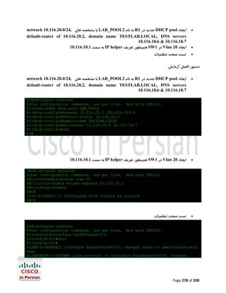 network 10.116.20.0/24, ‫ ﺑﺎ ﻣﺸﺨﺼﻪ ﻫﺎي‬LAB_POOL2 ‫ ﺑﻪ ﻧﺎم‬R1 ‫ ﺟﺪﯾﺪ در‬DHCP pool ‫اﯾﺠﺎد‬
default-router of 10.116.20.2, domain name TESTLAB.LOCAL, DNS servers
10.116.18.6 & 10.116.18.7
10.116.10.1 ‫ ﺑﻪ ﺳﻤﺖ‬IP helper ‫ ﻫﻤﯿﻨﻄﻮر ﺗﻌﺮﯾﻒ‬SW1 ‫ در‬Vlan 20 ‫اﯾﺠﺎد‬
‫ﺗﺴﺖ ﺻﺤﺖ ﺗﻨﻈﻤﯿﺎت‬






‫دﺳﺘﻮر اﻟﻌﻤﻞ آزﻣﺎﯾﺶ‬
network 10.116.20.0/24, ‫ ﺑﺎ ﻣﺸﺨﺼﻪ ﻫﺎي‬LAB_POOL2 ‫ ﺑﻪ ﻧﺎم‬R1 ‫ ﺟﺪﯾﺪ در‬DHCP pool ‫اﯾﺠﺎد‬
default-router of 10.116.20.2, domain name TESTLAB.LOCAL, DNS servers
10.116.18.6 & 10.116.18.7



R1#configure terminal
Enter configuration commands, one per line. End with CNTL/Z.
R1(config)#ip dhcp pool LAB_POOL2
R1(dhcp-config)#network 10.116.20.0 255.255.255.0
R1(dhcp-config)#default-router 10.116.20.2
R1(dhcp-config)#domain-name TESTLAB.LOCAL
R1(dhcp-config)#dns-server 10.116.18.6 10.116.18.7
R1(dhcp-config)#end
R1#

10.116.10.1 ‫ ﺑﻪ ﺳﻤﺖ‬IP helper ‫ ﻫﻤﯿﻨﻄﻮر ﺗﻌﺮﯾﻒ‬SW1 ‫ در‬Vlan 20 ‫اﯾﺠﺎد‬



SW1#configure terminal
Enter configuration commands, one per line. End with CNTL/Z.
SW1(config)#interface vlan 20
SW1(config-if)#ip helper-address 10.116.10.1
SW1(config-if)#end
SW1#
%SYS-5-CONFIG_I: Configured from console by console
SW1#

‫ﺗﺴﺖ ﺻﺤﺖ ﺗﻨﻈﻤﯿﺎت‬



R2#configure terminal
Enter configuration commands, one per line. End with CNTL/Z.
R2(config)#interface FastEthernet0/0
R2(config-if)#shut
R2(config-if)#
%LINK-5-CHANGED: Interface FastEthernet0/0, changed state to administratively
down
%LINEPROTO-5-UPDOWN: Line protocol on Interface FastEthernet0/0, changed

Page 278 of 290

 