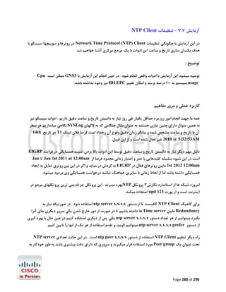 ‫آزﻣﺎﯾﺶ 7.7 – ﺗﻨﻈﯿﻤﺎت ‪NTP Client‬‬
‫در اﯾﻦ آزﻣﺎﯾﺶ ﺑﺎ ﭼﮕﻮﻧﮕﯽ ﺗﻨﻈﯿﻤﺎت ‪ Network Time Protocol (NTP) Client‬در روﺗﺮﻫﺎ و ﺳﻮﯾﯿﭽﻬﺎ ﺳﯿﺴﮑﻮ ﺑﺎ‬
‫ﻫﺪف ﯾﮑﺴﺎن ﺳﺎزي ﺗﺎرﯾﺦ و ﺳﺎﻋﺖ اﯾﻦ ادوات ﺑﺎ ﯾﮏ ﻣﺮﺟﻊ ﻣﺮﮐﺰي آﺷﻨﺎ ﺧﻮاﻫﯿﻢ ﺷﺪ‬

‫ﺗﻮﺿﯿﺢ :‬
‫ﺗﻮﺻﯿﻪ ﻣﯿﺸﻮد اﯾﻦ آزﻣﺎﯾﺶ ﺑﺎ ادوات واﻗﻌﯽ اﻧﺠﺎم ﺷﻮد . در ﺣﯿﻦ اﻧﺠﺎم اﯾﻦ آزﻣﺎﯾﺶ ﺑﺎ 3‪ GNS‬ﻣﻤﮑﻦ اﺳﺖ ‪Cpu‬‬
‫‪ usage‬ﺳﯿﺴﺘﻢ ﺑﻪ 001 درﺻﺪ ﺑﺮﺳﺪ و اﻣﮑﺎن ﺗﻐﯿﯿﺮ ‪ IDLEPC‬ﻧﯿﺰ وﺟﻮد ﻧﺪاﺷﺘﻪ ﺑﺎﺷﺪ.‬

‫ﮐﺎرﺑﺮد ﻋﻤﻠﯽ و ﻣﺮور ﻣﻔﺎﻫﯿﻢ‬
‫ﻫﻤﻪ ﻣﺎ ﺟﻬﺖ اﻧﺠﺎم اﻣﻮر روزﻣﺮه ﺣﺪاﻗﻞ ﯾﮑﺒﺎر ﻃﯽ روز ﻧﯿﺎز ﺑﻪ داﻧﺴﺘﻦ ﺗﺎرﯾﺦ و ﺳﺎﻋﺖ دﻗﯿﻖ دارﯾﻢ . ادوات ﺳﯿﺴﮑﻮ ﻧﯿﺰ‬

‫ﺑﻪ ﻫﻤﯿﻦ ﻣﻨﻮال داراي ﭼﻨﯿﻦ ﻧﯿﺎزي ﻫﺴﺘﻨﺪ ﺑﻪ ﻋﻨﻮان ﻣﺜﺎل ﻫﻨﮕﺎﻣﯽ ﮐﻪ ﺑﻪ ﻻﮔﻬﺎي ‪ SYSLog‬ﻧﮕﺎﻫﯽ ﻣﯿﺎﻧﺪازﯾﻢ ﻫﺮ ﺳﻄﺮ‬

‫آن ﺑﺎ ﺗﺎرﯾﺦ و ﺳﺎﻋﺖ ﻣﺸﺨﺺ ﺷﺪه و ﺑﯿﺎﻧﮕﺮ زﻣﺎن دﻗﯿﻖ وﻗﻮع آن رﺧﺪاد اﺳﺖ ﻓﺮﺿﺎ ﻓﻼن ﻟﯿﻨﮏ 1‪ T‬در ﺗﺎرﯾﺦ ‪14th‬‬

‫‪ 2010 @ 5:32:53AM‬ﻏﯿﺮ ﻓﻌﺎل ﺷﺪه اﺳﺖ و از اﯾﻦ ﻗﺒﯿﻞ.‬

‫دﻟﯿﻞ ﻣﻬﻢ دﯾﮕﺮ ﻧﯿﺎز ﺑﻪ داﻧﺴﺘﻦ ﺗﺎرﯾﺦ و ﺳﺎﻋﺖ دﻗﯿﻖ ﺗﻮﺳﻂ اﯾﻦ ادوات ﺑﺎﻻ ﺑﺮدن اﻣﻨﯿﺖ ﻫﻤﺴﺎﯾﮕﯽ در ﻓﺮاﯾﻨﺪ ‪EIGRP‬‬
‫اﺳﺖ در اﯾﻦ ﺷﯿﻮه ﺳﻠﺴﻠﻪ ﮐﻠﯿﺪﻫﺎﯾﯽ ﺑﺎ ﻋﻤﺮ و اﻋﺘﺒﺎر زﻣﺎﻧﯽ ﻣﺤﺪود ﻓﺮﺿﺎ از ‪ Jan 1st 2011 at 12:00am‬ﺗﺎ ‪Jan‬‬

‫‪ 1st 2012 12:00am‬ﻣﺎﺑﯿﻦ روﺗﺮﻫﺎي ﻓﻌﺎل در ‪ EIGRP‬ﺑﻪ ﮔﺮدش در ﻣﯿﺎﯾﺪ و اﮔﺮ در اﯾﻦ ﺑﯿﻦ روﺗﺮي ﺗﻤﺎﯾﻞ ﺑﻪ اﯾﺠﺎد‬
‫ﻫﻤﺴﺎﯾﮕﯽ داﺷﺘﻪ ﺑﺎﺷﺪ اﻣﺎ از ﻟﺤﺎظ زﻣﺎﻧﯽ ﺑﺎ ﺳﺎﯾﺮﯾﻦ ﻫﻤﺎﻫﻨﮓ ﻧﺒﺎﺷﺪ درﺧﻮاﺳﺖ ﻫﻤﺴﺎﯾﮕﯽ وي ﻣﺮدود ﻣﯿﺸﻮد.‬
‫اﻣﺮوزه ﺷﺒﮑﻪ ﻫﺎ از اﺳﺘﺎﻧﺪارد ﻧﮕﺎرش3 ﭘﺮوﺗﮑﻞ ‪NTP‬ﺑﻬﺮه ﻣﯿﺒﺮﻧﺪ . اﯾﻦ ﭘﺮوﺗﮑﻞ ﺟﺰ ﻗﺪﯾﻤﯽ ﺗﺮﯾﻦ ﭘﺮوﺗﮑﻠﻬﺎي ﻣﻮﺟﻮ در‬

‫اﯾﻨﺘﺮﻧﺖ اﺳﺖ و از ﭘﻮرت 321 ‪ upd‬اﺳﺘﻔﺎده ﻣﯿﮑﻨﺪ.‬

‫ﺑﺮاي ﮐﺎﻧﻔﯿﮓ ‪ NTP Client‬ﮐﺎﻓﯿﺴﺖ ﺗﺎ از دﺳﺘﻮر ‪ ntp server x.x.x.x‬اﺳﺘﻔﺎده ﺷﻮد . در ﺻﻮرﺗﯿﮑﻪ ﻧﯿﺎز ﺑﻪ‬

‫‪ Redundancy‬ﻣﺎﺑﯿﻦ ‪ Time server‬ﻫﺎ داﺷﺘﻪ ﺑﺎﺷﯿﻢ ﺗﺎ در ﺻﻮرت از دور ﺧﺎرج ﺷﺪن ﯾﮑﯽ ﺳﺮور دﯾﮕﺮي ﺟﺎي آﻧﺮا‬
‫ﺑﮕﯿﺮد ﻣﯿﺘﻮاﻧﯿﻢ از ﻫﺮ ﺗﻌﺪاد دﺳﺘﻮر ‪ ntp server x.x.x.x‬ﯾﮑﯽ ﭘﺲ از دﯾﮕﺮي اﺳﺘﻔﺎده ﮐﻨﯿﻢ در ﻋﯿﻦ ﺣﺎل ﺑﺎ ﺑﻬﺮه ﮔﯿﺮي‬
‫از دﺳﺘﻮر ‪ ntp server x.x.x.x prefer‬ﻣﯿﺘﻮاﻧﯿﻢ اﻟﻮﯾﺖ و ﺗﻘﺪم اﺳﺘﻔﺎده از ﻫﺮ ﯾﮏ از اﻧﻬﺎ را ﺗﺎﯾﯿﻦ ﮐﻨﯿﻢ‬

‫راه دﯾﮕﺮ ﺗﻨﻈﯿﻢ ‪ NTP Client‬اﺳﺘﻔﺎده از دﺳﺘﻮر ‪ ntp peer x.x.x.x‬اﺳﺖ . در اﯾﻦ ﺣﺎﻟﺖ ﺗﻌﺪادي ‪NTP server‬‬
‫ﺗﺤﺖ ﻋﻨﻮان ﯾﮏ ‪ Peer group‬ﻣﻮرد اﺳﺘﻔﺎده ﻗﺮار ﻣﯿﮕﯿﺮﻧﺪ و ﺳﺮوري ﮐﻪ داراي دﻗﺖ ﺑﯿﺸﺘﺮي ﺑﺎﺷﺪ ﺑﻪ ﻃﻮر ﺧﻮدﮐﺎر ﺑﻪ‬

‫092 ‪Page 280 of‬‬

 