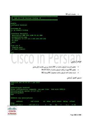 R2 ‫ﺗﻨﻈﯿﻤﺎت اوﻟﯿﻪ‬



!###################################################
!# Lab 11-7 R2 Initial Config #
!###################################################
!
enable
configure terminal
!
hostname R2
no ip domain-lookup
!
interface Serial0/1
description ### PPP LINK TO R1 ###
encapsulation ppp
ip address 10.117.12.2 255.255.255.252
no shut
exit
!
line con 0
logging sync
no exec-timeout
!
end

‫اﻫﺪاف آزﻣﺎﯾﺶ‬
‫ ﺑﺎ ﻫﺪف ﺑﺮرﺳﯽ ﻣﻘﺎﯾﺴﻪ ﻫﺎي ﺑﻌﺪي‬R1 ‫ﺗﻨﻈﯿﻢ ﻧﺎدرﺳﺖ ﺗﺎرﯾﺦ و ﺳﺎﻋﺖ در‬



10.117.12.1 ‫ ﺟﻬﺖ درﯾﺎﻓﺖ ﺗﺎرﯾﺦ و ﺳﺎﻋﺖ از‬R2 ‫ﺗﻨﻈﯿﻢ‬



R2 ‫ ﺗﻮﺳﻂ‬R1 ‫ﺗﺴﺖ ﺻﺤﺖ اﺧﺬ ﺗﺎرﯾﺦ و ﺳﺎﻋﺖ ﺻﺤﯿﺢ از‬



‫دﺳﺘﻮر اﻟﻌﻤﻞ آزﻣﺎﯾﺶ‬
R1#clock set 00:00:00 1 jan 2010
R1#
R2#configure terminal
Enter configuration commands, one per line.
R2(config)#ntp server 10.117.12.1
R2(config)#end
R2#

End with CNTL/Z.

R2#show ntp associations
address
disp
*~10.117.12.1

ref clock
127.127.7.1

st
3

when
58

poll reach
64

7

delay
5.1

offset
-0.93

Page 282 of 290

 