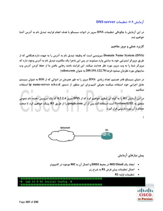 ‫آزﻣﺎﯾﺶ 9.7: ﺗﻨﻈﯿﻤﺎت ‪DNS server‬‬
‫در اﯾﻦ آزﻣﺎﯾﺶ ﺑﺎ ﭼﮕﻮﻧﮕﯽ ﺗﻨﻈﯿﻤﺎت ‪ DNS‬ﺳﺮور در ادوات ﺳﯿﺴﮑﻮ ﺑﺎ ﻫﺪف اﻧﺠﺎم ﻓﺮاﯾﻨﺪ ﺗﺒﺪﯾﻞ ﻧﺎم ﺑﻪ آدرس آﺷﻨﺎ‬
‫ﺧﻮاﻫﯿﻢ ﺷﺪ.‬

‫ﮐﺎرﺑﺮد ﻋﻤﻠﯽ و ﻣﺮور ﻣﻔﺎﻫﯿﻢ‬
‫)‪ Domain Name System (DNS‬ﺳﺮوﯾﺴﯽ اﺳﺖ ﮐﻪ وﻇﯿﻔﻪ ﺗﺒﺪﯾﻞ ﻧﺎم ﺑﻪ آدرس را ﺑﻪ ﻋﻬﺪه دارد.ﻫﻨﮕﺎﻣﯽ ﮐﻪ از‬

‫ﻃﺮﯾﻖ ﻣﺮورﮔﺮ اﯾﻨﺘﺮﻧﺘﯽ ﺧﻮد ﺑﻪ ﺳﺎﯾﺘﯽ وارد ﻣﯿﺸﻮﯾﺪ در ﭘﺲ اﯾﻦ ﻣﺎﺟﺮا ﯾﮏ ﻣﮑﺎﻧﯿﺰم ﺗﺒﺪﯾﻞ ﻧﺎم ﺑﻪ آدرس وﺟﻮد دارد ﮐﻪ‬

‫ﻣﺮورﮔﺮ ﺷﻤﺎ را ﺑﻪ وب ﺳﺮور ﻣﻮرد ﻧﻈﺮ ﻫﺪاﯾﺖ ﻣﯿﮑﻨﺪ. اﯾﻦ ﻓﺮاﯾﻨﺪ ﺑﺎﻋﺚ رﻫﺎﯾﯽ ﯾﺎﻓﺘﻦ ﻣﺎ از ﺣﻔﻆ ﮐﺮدن آدرس وب‬
‫ﺳﺎﯾﺘﻬﺎي ﻣﻮرد ﻧﻈﺮﻣﺎن ﻣﯿﺸﻮد ﻓﺮﺿﺎ 07.221.191.902 ﺑﻪ ﻋﻨﻮان ‪yahoo.com‬‬
‫در دﻧﯿﺎي ﺳﯿﺴﮑﻮ ﻗﺎدر ﻫﺴﺘﯿﻢ ﺗﻌﺪاد زﯾﺎدي ‪ DNS‬ﺳﺮور را ﺑﻪ ﻃﻮر ﻫﻤﺰﻣﺎن در ادواﺗﯽ ﮐﻪ از ‪ IOS‬ﺑﻪ ﻋﻨﻮان ﺳﯿﺴﺘﻢ‬
‫ﻋﺎﻣﻞ اﺟﺮاﯾﯽ ﺧﻮد اﺳﺘﻔﺎده ﻣﯿﮑﻨﻨﺪ ﻣﻌﺮﻓﯽ ﮐﻨﯿﻢ.ﺑﺮاي اﯾﻦ ﻣﻨﻈﻮر از دﺳﺘﻮر ‪ ip name-server a.b.c.d‬اﺳﺘﻔﺎده‬
‫ﻣﯿﮑﻨﯿﻢ.‬

‫در اﯾﻦ آزﻣﺎﯾﺶ 1‪ R‬را ﺑﻪ ﮔﻮﻧﻪ اي ﺗﻨﻈﯿﻢ ﺧﻮاﻫﯿﻢ ﮐﺮد ﮐﻪ از ‪ DNS‬ﺳﺮور 4.2.2.4 ﮐﻪ ﯾﮏ ﺳﺮوﯾﺲ دﻫﻨﺪه ﻧﺎم ﻋﻤﻮﻣﯽ‬
‫ﻣﺘﻌﻠﻖ ﺑﻪ ‪ Verizon/GTE‬اﺳﺖ اﺳﺘﻔﺎده ﮐﻨﺪ.ﭘﺲ از آن ‪ google.com‬را از ﻃﺮﯾﻖ 1‪ R‬ﭘﯿﻨﮓ ﺧﻮاﻫﯿﻢ ﮐﺮد ﺗﺎ ﺻﺤﺖ‬
‫ﻋﻤﻠﮑﺮد آن ﻣﻮرد ﺑﺎزﺑﯿﻨﯽ ﻗﺮار ﮔﯿﺮد.‬
‫;‬

‫ﭘﯿﺶ ﻧﯿﺎزﻫﺎي آزﻣﺎﯾﺶ‬
‫‪‬‬

‫اﯾﺠﺎد ﯾﮏ ‪ NIO Cloud‬در ﻣﺤﯿﻂ 3‪ GNS‬و اﺗﺼﺎل آن ﺑﻪ ‪ NIC‬ﻣﻮﺟﻮد در ﮐﺎﻣﭙﯿﻮﺗﺮ‬

‫‪‬‬

‫اﻋﻤﺎل ﺗﻨﻈﯿﻤﺎت ﭘﯿﺶ ﻓﺮض 1‪ R‬ﺑﻪ ﺷﺮح زﯾﺮ‬

‫‪‬‬

‫ﺗﻨﻈﯿﻤﺎت اوﻟﯿﻪ 1‪R‬‬
‫###################################################!‬
‫# ‪!# Lab 11-9 R1 Initial Config‬‬
‫###################################################!‬

‫092 ‪Page 287 of‬‬

 