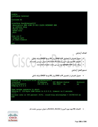 !
enable
configure terminal
!
hostname R1
!
interface FastEthernet0/0
description ### LINK TO NIO CLOUD-INTERNET ###
ip address dhcp
duplex auto
speed auto
exit
!
line con 0
logging sync
no exec-timeout
!
end

‫اﻫﺪاف آزﻣﺎﯾﺶ‬
‫ ﺷﺒﮑﻪ داﺧﻠﯽ‬DHCP ‫ ﺗﻮﺳﻂ‬R1 ‫ روﺗﺮ‬Eth0 ‫ ﺑﻪ‬IP ‫ﺣﺼﻮل اﻃﻤﯿﻨﺎن از ﺗﺨﺼﯿﺺ‬

‫ ﺟﻬﺖ ﺑﻬﺮه ﮔﯿﺮي از 2.2.2.4 , 4.2.2.4 ﺑﻪ ﻋﻨﻮان ﺳﺮوﯾﺲ دﻫﻨﺪه ﻧﺎم‬R1 ‫ﮐﺎﻧﻔﯿﮓ‬
‫ ﺟﻬﺖ ﺑﺮرﺳﯽ ﺻﺤﺖ ﺗﻨﻈﯿﻤﺎت اﻧﺠﺎم ﺷﺪه‬google.com ‫ﭘﯿﻨﮓ ﺳﺎﯾﺖ‬





‫دﺳﺘﻮراﻟﻌﻤﻞ آزﻣﺎﯾﺶ‬
‫ ﺷﺒﮑﻪ داﺧﻠﯽ‬DHCP ‫ ﺗﻮﺳﻂ‬R1 ‫ روﺗﺮ‬Eth0 ‫ ﺑﻪ‬IP ‫ﺣﺼﻮل اﻃﻤﯿﻨﺎن از ﺗﺨﺼﯿﺺ‬
R1#show ip interface brief FastEthernet0/0
Interface
IP-Address
OK? Method Status
FastEthernet0/0
192.168.2.8
YES DHCP
up
R1#ping 4.2.2.2



Protocol
up

Type escape sequence to abort.
Sending 5, 100-byte ICMP Echos to 4.2.2.2, timeout is 2 seconds:
!!!!!
Success rate is 100 percent (5/5), round-trip min/avg/max = 16/38/112 ms
R1#

‫ ﺟﻬﺖ ﺑﻬﺮه ﮔﯿﺮي از 2.2.2.4 , 4.2.2.4 ﺑﻪ ﻋﻨﻮان ﺳﺮوﯾﺲ دﻫﻨﺪه ﻧﺎم‬R1 ‫ﮐﺎﻧﻔﯿﮓ‬



Page 288 of 290

 