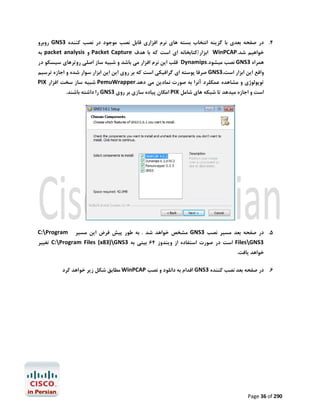 ‫4. در ﺻﻔﺤﻪ ﺑﻌﺪي ﺑﺎ ﮔﺰﯾﻨﻪ اﻧﺘﺨﺎب ﺑﺴﺘﻪ ﻫﺎي ﻧﺮم اﻓﺰاري ﻗﺎﺑﻞ ﻧﺼﺐ ﻣﻮﺟﻮد در ﻧﺼﺐ ﮐﻨﻨﺪه 3‪ GNS‬روﺑﺮو‬

‫ﺧﻮاﻫﯿﻢ ﺷﺪ.‪ WinPCAP‬اﺑﺰار/ﮐﺘﺎﺑﺨﺎﻧﻪ اي اﺳﺖ ﮐﻪ ﺑﺎ ﻫﺪف ‪ Packet Capture‬و ‪ packet analysis‬ﺑﻪ‬

‫ﻫﻤﺮاه 3‪ GNS‬ﻧﺼﺐ ﻣﯿﺸﻮد.‪ Dynamips‬ﻗﻠﺐ اﯾﻦ ﻧﺮم اﻓﺰار ﻣﯽ ﺑﺎﺷﺪ و ﺷﺒﯿﻪ ﺳﺎز اﺻﻠﯽ روﺗﺮﻫﺎي ﺳﯿﺴﮑﻮ در‬

‫واﻗﻊ اﯾﻦ اﺑﺰار اﺳﺖ،3‪ GNS‬ﺻﺮﻓﺎ ﭘﻮﺳﺘﻪ اي ﮔﺮاﻓﯿﮑﯽ اﺳﺖ ﮐﻪ ﺑﺮ روي اﯾﻦ اﯾﻦ اﺑﺰار ﺳﻮار ﺷﺪه و اﺟﺎزه ﺗﺮﺳﯿﻢ‬
‫ﺗﻮﭘﻮﻟﻮژي و ﻣﺸﺎﻫﺪه ﻋﻤﮑﻠﺮد آﻧﺮا ﺑﻪ ﺻﻮرت ﻧﻤﺎدﯾﻦ ﻣﯽ دﻫﺪ.‪ PemuWrapper‬ﺷﺒﯿﻪ ﺳﺎز ﺳﺨﺖ اﻓﺰار ‪PIX‬‬
‫اﺳﺖ و اﺟﺎزه ﻣﯿﺪﻫﺪ ﺗﺎ ﺷﺒﮑﻪ ﻫﺎي ﺷﺎﻣﻞ ‪ PIX‬اﻣﮑﺎن ﭘﯿﺎده ﺳﺎزي ﺑﺮ روي 3‪ GNS‬را داﺷﺘﻪ ﺑﺎﺷﻨﺪ.‬

‫5. در ﺻﻔﺤﻪ ﺑﻌﺪ ﻣﺴﯿﺮ ﻧﺼﺐ 3‪ GNS‬ﻣﺸﺨﺺ ﺧﻮاﻫﺪ ﺷﺪ . ﺑﻪ ﻃﻮر ﭘﯿﺶ ﻓﺮض اﯾﻦ ﻣﺴﯿﺮ‬

‫‪C:Program‬‬

‫3‪ FilesGNS‬اﺳﺖ در ﺻﻮرت اﺳﺘﻔﺎده از وﯾﻨﺪوز 46 ﺑﯿﺘﯽ ﺑﻪ 3‪ C:Program Files (x83)GNS‬ﺗﻐﯿﯿﺮ‬

‫ﺧﻮاﻫﺪ ﯾﺎﻓﺖ.‬

‫6. در ﺻﻔﺤﻪ ﺑﻌﺪ ﻧﺼﺐ ﮐﻨﻨﺪه 3‪ GNS‬اﻗﺪام ﺑﻪ داﻧﻠﻮد و ﻧﺼﺐ ‪ WinPCAP‬ﻣﻄﺎﺑﻖ ﺷﮑﻞ زﯾﺮ ﺧﻮاﻫﺪ ﮐﺮد‬

‫092 ‪Page 36 of‬‬

 