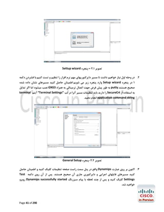 ‫ﺗﺼﻮﯾﺮ 1.2 – ﭘﻨﺠﺮه ‪Settup wizard‬‬
‫2. در وﺣﻠﻪ اول ﻧﯿﺎز ﺧﻮاﻫﯿﻢ داﺷﺖ ﺗﺎ ﻣﺴﯿﺮ داﯾﺮﮐﺘﻮرﯾﻬﺎي ﻣﻬﻢ ﻧﺮم اﻓﺰار را ﺗﻨﻈﯿﻢ و ﺗﺴﺖ ﮐﻨﯿﻢ.ﺑﺎ ﻓﺸﺮدن دﮐﻤﻪ‬
‫1 در ﭘﻨﺠﺮه ‪ Setup wizard‬وارد ﭘﻨﺠﺮه زﯾﺮ ﻣﯽ ﺷﻮﯾﻢ.اﻃﻤﯿﻨﺎن ﺣﺎﺻﻞ ﮐﻨﯿﺪ ﻣﺴﯿﺮﻫﺎي ﻧﺸﺎن داده ﺷﺪه‬

‫ﺻﺤﯿﺢ ﻫﺴﺘﻨﺪ.‪ putty‬ﺑﻪ ﻃﻮر ﭘﯿﺶ ﻓﺮض ﺟﻬﺖ اﺗﺼﺎل ﺗﺮﻣﯿﻨﺎﻟﯽ ﺑﻪ ﻫﻤﺮاه 3‪ GNS‬ﻧﺼﺐ ﻣﯿﺸﻮد اﻣﺎ اﮔﺮ ﺗﻤﺎﯾﻞ‬
‫ﺑﻪ اﺳﺘﻔﺎده از ‪ SecureCrt‬را دارﯾﺪ ﺑﺎﯾﺪ ﺗﻨﻈﯿﻤﺎت ﻣﺴﯿﺮ آﻧﺮا در ﺗﺐ ”‪ “Terminal Settings‬آﯾﺘﻢ ‪terminal‬‬

‫‪ application command string‬اﻧﺠﺎم دﻫﯿﺪ.‬

‫ﺗﺼﻮﯾﺮ 2.2-ﭘﻨﺠﺮه ‪General Setup‬‬
‫3. اﮐﻨﻮن ﺑﺮ روي ﻋﺒﺎرت ‪ Dynamips‬واﻗﻊ در ﭘﻨﻞ ﺳﻤﺖ راﺳﺖ ﺻﻔﺤﻪ ﺗﻨﻈﯿﻤﺎت ﮐﻠﯿﮏ ﮐﻨﯿﺪ و اﻃﻤﯿﻨﺎن ﺣﺎﺻﻞ‬
‫ﮐﻨﯿﺪ ﻣﺴﯿﺮﻫﺎي ﻓﺎﯾﻠﻬﺎي اﺟﺮاﯾﯽ و داﯾﺮﮐﺘﻮري ﺟﺎري آن ﺻﺤﯿﺢ ﻫﺴﺘﻨﺪ. ﭘﺲ از آن روي دﮐﻤﻪ ‪Test‬‬

‫‪ Settings‬ﮐﻠﯿﮏ ﮐﻨﯿﺪ و ﭘﺲ از ﭼﻨﺪ ﻟﺤﻈﻪ ﺑﺎ ﭘﯿﺎم ﺳﺒﺰرﻧﮓ ‪ Dynamips successfully started‬روﺑﺮو‬

‫ﺧﻮاﻫﯿﺪ ﺷﺪ.‬

‫092 ‪Page 41 of‬‬

 