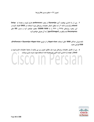 ‫ﺗﺼﻮﯾﺮ 4.2 – ﺗﻨﻈﯿﻢ ﻣﺴﯿﺮ ‪ ios‬روﺗﺮﻫﺎ‬

‫4. ﭘﺲ از راه اﻧﺪازي ﻣﻮﻓﻘﯿﺖ آﻣﯿﺰ ‪ Dynamips‬از ﭘﻨﺠﺮه ‪ preferences‬ﺧﺎرج ﺷﻮﯾﺪ و ﻣﺠﺪدا ﺑﻪ ‪Setup‬‬

‫‪ wizard‬ﺑﺮﮔﺮدﯾﺪ.و دﮐﻤﻪ 2 را ﺑﻪ ﻣﻨﻈﻮر اﻋﻤﺎل ﺗﻨﻈﯿﻤﺎت روﺗﺮﻫﺎي ﻣﻮرد اﺳﺘﻔﺎده در 3‪ GNS‬ﮐﻠﯿﮏ ﮐﻨﯿﺪ.در‬
‫اﯾﻦ ﭘﻨﺠﺮه روﺗﺮﻫﺎي 5273 و 0463 را ﺑﺎ ‪ 256MB RAM‬ﺗﻨﻈﯿﻢ ﺧﻮاﻫﯿﻢ ﮐﺮد و ﻣﺴﯿﺮ ‪ IOS‬ﻫﺎي‬

‫‪ Decompress‬ﺷﺪه واﻗﻊ در ‪ gns3images‬را ﺑﻪ آن ﻣﻌﺮﻓﯽ ﺧﻮاﻫﯿﻢ ﮐﺮد.‬

‫ﻧﮑﺘﻪ:ﻣﯿﺰان ﺣﺪاﮐﺜﺮ ‪ RAM‬ﻗﺎﺑﻞ اﺳﺘﻔﺎده ‪ Hyper-visor‬را از ﻃﺮﯾﻖ ‪Prefrences-> Dynamips->Hyper-visor‬ﺑﻪ‬

‫‪ 2GB‬اﻓﺰاﯾﺶ دﻫﯿﺪ.‬

‫5. ﭘﺲ از ﺗﮑﻤﯿﻞ ﺗﻨﻈﯿﻤﺎت روﺗﺮﻫﺎي ﻣﻮرد ﻧﯿﺎز ﻣﻄﺎﺑﻖ ﺗﺼﻮﯾﺮ زﯾﺮ ﻣﯽ ﺗﻮاﻧﯿﺪ از ﻣﺤﯿﻂ ﺗﻨﻈﯿﻤﺎت ﺧﺎرج ﺷﻮﯾﺪ و‬
‫3‪ Gns‬را ﻣﺠﺪدا راه اﻧﺪازي ﮐﻨﯿﺪ اﮐﻨﻮن اﯾﻦ ﻣﺤﯿﻂ اﻣﺎده اﺳﺘﻔﺎده ﺟﻬﺖ ﺷﺒﯿﻪ ﺳﺎزي ﻣﯿﺒﺎﺷﺪ.‬

‫092 ‪Page 43 of‬‬

 