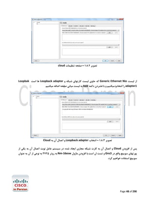‫ﺗﺼﻮﯾﺮ 2.8.1 – ﺻﻔﺤﻪ ﺗﻨﻈﯿﻤﺎت ‪cloud‬‬

‫از ﻟﯿﺴﺖ ‪ Generic Ethernet Nio‬ﮐﻪ ﺣﺎوي ﻟﯿﺴﺖ ﮐﺎرﺗﻬﺎي ﺷﺒﮑﻪ و ‪ Loopback adapter‬ﻫﺎ اﺳﺖ ‪Loopbak‬‬
‫1‪ adapter‬را اﻧﺘﺨﺎب ﻣﯿﮑﻨﯿﻢ و ﺑﺎ ﻓﺸﺮدن دﮐﻤﻪ ‪ Add‬ﺑﻪ ﻟﯿﺴﺖ ﻣﯿﺎﻧﯽ ﺻﻔﺤﻪ اﺿﺎﻓﻪ ﻣﯿﮑﻨﯿﻢ.‬

‫ﺗﺼﻮﯾﺮ 3.8.1 – اﻧﺘﺨﺎب ‪ Loopback adapter‬و اﺗﺼﺎل آن ﺑﻪ ‪Cloud‬‬
‫ﭘﺲ از اﻓﺰودن ‪ Cloud‬و اﺗﺼﺎل آن ﺑﻪ ﮐﺎرت ﺷﺒﮑﻪ ﻣﺠﺎزي اﯾﺠﺎد ﺷﺪه در ﺳﯿﺴﺘﻢ ﻋﺎﻣﻞ ﻧﻮﺑﺖ اﺗﺼﺎل آن ﺑﻪ ﯾﮑﯽ از‬
‫ﭘﻮرﺗﻬﺎي ﺳﻮﯾﯿﭻ واﻗﻊ در 3‪ Gns‬و ﺗﺴﺖ ان اﺳﺖ.ﺑﺎ اﻓﺰودن ﻣﺎژول ‪ Nm-16esw‬ﺑﻪ روﺗﺮ 5273 ﺑﻪ ﻧﻮﻋﯽ از آن ﺑﻪ ﻋﻨﻮان‬
‫ﺳﻮﯾﯿﭻ اﺳﺘﻔﺎده ﺧﻮاﻫﯿﻢ ﮐﺮد.‬

‫092 ‪Page 48 of‬‬

 