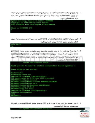 ‫روﺗﺮ را روﺷﻦ ﻣﯿﮑﻨﯿﻢ ﺗﺎ ﻓﺮاﯾﻨﺪ ﺑﻮت آﻏﺎز ﺷﻮد ، در اﯾﻦ ﺣﯿﻦ ﻧﯿﺎز اﺳﺖ ﺗﺎ ﻓﺮاﯾﻨﺪ ﺑﻮت ﺑﻪ ﺻﻮرت ﻧﺮﻣﺎل ﻣﺘﻮﻗﻒ‬

.1

‫ اﻧﺠﺎم ﻣﯽ دﻫﯿﻢ ﺗﺎ ﺑﻪ‬Ctrl+Puse Breake ‫ ﺑﺎﻻ ﺑﯿﺎﯾﺪ ، اﯾﻨﮑﺎر را ﻓﺸﺮدن ﻣﮑﺮر‬bootrom ‫ﺷﻮد و روﺗﺮ ﺑﺎ‬

.‫ وارد ﺷﻮﯾﻢ‬bootrom ‫ﻣﺤﯿﻂ‬

System Bootstrap, Version 11.0(10c), SOFTWARE
Copyright (c) 1986-1996 by cisco Systems
2500 processor with 14336 Kbytes of main memory
Abort at 0x10B1F3C (PC)
>

‫ را ﺑﻪ 2412×0 ﺗﻐﯿﯿﺮ ﻣﯽ دﻫﯿﻢ ﺗﺎ در ﺑﻮت ﺑﻌﺪي روﺗﺮ از ﻃﺮﯾﻖ‬configuration register ‫2. اﮐﻨﻮن ﻣﺤﺘﻮاي‬
.‫ ﻣﻮرد ﭘﺮدازش ﻗﺮار ﻧﮕﯿﺮد‬Nvram ‫ ﺑﻮت ﺷﻮد و ﻣﺤﺘﻮاي‬IOS

>o/r 0x2142
>i

privileged ‫3. راه اول:ﭘﺲ از ﺑﻮت ﺷﺪن روﺗﺮ ﺑﺎ ﺻﻔﺤﻪ ﺗﻨﻈﯿﻤﺎت اوﻟﯿﻪ روﺗﺮ روﺑﺮو ﻣﯿﺸﻮد ، ﺑﺎ ورود ﺑﻪ ﻣﺤﯿﻂ‬
running configuration ‫ را ﺑﻪ‬startup configuration ‫ ، ﻣﺤﺘﻮاي‬en ‫ از ﻃﺮﯾﻖ ﺗﺎﯾﭗ ﮐﺮدن‬mode

‫ از ﻃﺮﯾﻖ‬Nvram ‫ﮐﭙﯽ ﻣﯿﮑﻨﯿﻢ و ﭘﺲ از ان ﭘﺴﻮردﻫﺎ را ﺗﻐﯿﯿﺮ ﻣﯽ دﻫﯿﻢ در ﻧﻬﺎﯾﺖ ﻫﻢ ذﺧﯿﺮه ﺗﻐﯿﯿﺮات در‬
.‫ اﻧﺠﺎم ﻣﯿﮕﯿﺮد‬copy run start

--- System Configuration Dialog --Would you like to enter the initial configuration dialog? [yes/no]: n
Press RETURN to get started!
Router>enable
Router#copy start run
Destination filename [running-config]?
506 bytes copied in 3.868 secs (168 bytes/sec)
ARCVRSR01#configure terminal
ARCVRSR01(config)#enable secret NEWENABLEPASSWORD
ARCVRSR01(config)#line con 0
ARCVRSR01(config-if)#password NEWPASSWORD
ARCVRSR01(config-if)#end
ARCVRSR01#copy run start
Destination filename [startup-config]?
Building configuration...
[OK]
ARCVRSR01#

‫ وارد ﻣﯽ ﺷﻮﯾﻢ اﻣﺎ‬privileged mode ‫ ﺑﻪ ﻣﺤﯿﻂ‬IOS ‫4. راه دوم : ﻫﻤﺎﻧﻨﺪ روش ﻗﺒﻠﯽ ﭘﺲ از ﺑﻮت از ﻃﺮﯾﻖ‬
‫ را ﭘﺎك ﻣﯿﮑﻨﯿﻢ‬Nvram ‫اﯾﻨﺒﺎر ﻣﺤﺘﻮاي‬

--- System Configuration Dialog ---

Page 53 of 290

 