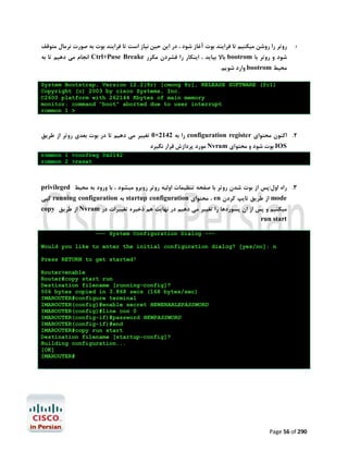 ‫روﺗﺮ را روﺷﻦ ﻣﯿﮑﻨﯿﻢ ﺗﺎ ﻓﺮاﯾﻨﺪ ﺑﻮت آﻏﺎز ﺷﻮد ، در اﯾﻦ ﺣﯿﻦ ﻧﯿﺎز اﺳﺖ ﺗﺎ ﻓﺮاﯾﻨﺪ ﺑﻮت ﺑﻪ ﺻﻮرت ﻧﺮﻣﺎل ﻣﺘﻮﻗﻒ‬

.1

‫ اﻧﺠﺎم ﻣﯽ دﻫﯿﻢ ﺗﺎ ﺑﻪ‬Ctrl+Puse Breake ‫ ﺑﺎﻻ ﺑﯿﺎﯾﺪ ، اﯾﻨﮑﺎر را ﻓﺸﺮدن ﻣﮑﺮر‬bootrom ‫ﺷﻮد و روﺗﺮ ﺑﺎ‬

.‫ وارد ﺷﻮﯾﻢ‬bootrom ‫ﻣﺤﯿﻂ‬

System Bootstrap, Version 12.2(8r) [cmong 8r], RELEASE SOFTWARE (fc1)
Copyright (c) 2003 by cisco Systems, Inc.
C2600 platform with 262144 Kbytes of main memory
monitor: command "boot" aborted due to user interrupt
rommon 1 >

‫ را ﺑﻪ 2412×0 ﺗﻐﯿﯿﺮ ﻣﯽ دﻫﯿﻢ ﺗﺎ در ﺑﻮت ﺑﻌﺪي روﺗﺮ از ﻃﺮﯾﻖ‬configuration register ‫2. اﮐﻨﻮن ﻣﺤﺘﻮاي‬
‫ ﻣﻮرد ﭘﺮدازش ﻗﺮار ﻧﮕﯿﺮد‬Nvram ‫ ﺑﻮت ﺷﻮد و ﻣﺤﺘﻮاي‬IOS

rommon 1 >confreg 0x2142
rommon 2 >reset

privileged ‫3. راه اول:ﭘﺲ از ﺑﻮت ﺷﺪن روﺗﺮ ﺑﺎ ﺻﻔﺤﻪ ﺗﻨﻈﯿﻤﺎت اوﻟﯿﻪ روﺗﺮ روﺑﺮو ﻣﯿﺸﻮد ، ﺑﺎ ورود ﺑﻪ ﻣﺤﯿﻂ‬

‫ ﮐﭙﯽ‬running configuration ‫ ﺑﻪ‬startup configuration ‫ ، ﻣﺤﺘﻮاي‬en ‫ از ﻃﺮﯾﻖ ﺗﺎﯾﭗ ﮐﺮدن‬mode

copy ‫ از ﻃﺮﯾﻖ‬Nvram ‫ﻣﯿﮑﻨﯿﻢ و ﭘﺲ از ان ﭘﺴﻮردﻫﺎ را ﺗﻐﯿﯿﺮ ﻣﯽ دﻫﯿﻢ در ﻧﻬﺎﯾﺖ ﻫﻢ ذﺧﯿﺮه ﺗﻐﯿﯿﺮات در‬
run start
--- System Configuration Dialog ---

Would you like to enter the initial configuration dialog? [yes/no]: n
Press RETURN to get started!
Router>enable
Router#copy start run
Destination filename [running-config]?
506 bytes copied in 3.868 secs (168 bytes/sec)
IMAROUTER#configure terminal
IMAROUTER(config)#enable secret NEWENABLEPASSWORD
IMAROUTER(config)#line con 0
IMAROUTER(config-if)#password NEWPASSWORD
IMAROUTER(config-if)#end
IMAROUTER#copy run start
Destination filename [startup-config]?
Building configuration...
[OK]
IMAROUTER#

Page 56 of 290

 
