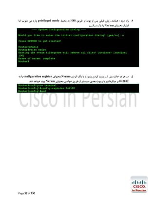 ‫ وارد ﻣﯽ ﺷﻮﯾﻢ اﻣﺎ‬privileged mode ‫ ﺑﻪ ﻣﺤﯿﻂ‬IOS ‫4. راه دوم : ﻫﻤﺎﻧﻨﺪ روش ﻗﺒﻠﯽ ﭘﺲ از ﺑﻮت از ﻃﺮﯾﻖ‬
‫ را ﭘﺎك ﻣﯿﮑﻨﯿﻢ‬Nvram ‫اﯾﻨﺒﺎر ﻣﺤﺘﻮاي‬

--- System Configuration Dialog --Would you like to enter the initial configuration dialog? [yes/no]: n
Press RETURN to get started!
Router>enable
Router#write erase
Erasing the nvram filesystem will remove all files! Continue? [confirm]
[OK]
Erase of nvram: complete
Router#

‫ را ﺑﻪ‬configuration register ‫ ﻣﺤﺘﻮاي‬Nvram ‫5. در ﻫﺮ دو ﺣﺎﻟﺖ ﭘﺲ از رﯾﺴﺖ ﮐﺮدن ﭘﺴﻮرد ﯾﺎ ﭘﺎك ﮐﺮدن‬
.‫ ﺑﻮت ﺧﻮاﻫﺪ ﺷﺪ‬Nvram ‫2012×0 ﺑﺮ ﻣﯿﮕﺮداﻧﯿﻢ ﺑﺎ رﯾﺒﻮت ﺑﻌﺪي ﺳﯿﺴﺘﻢ از ﻃﺮﯾﻖ ﺧﻮاﻧﺪن ﻣﺤﺘﻮاي‬

Router#configure terminal
Router(config)#config-register 0x2102
Router(config)#end

Page 57 of 290

 