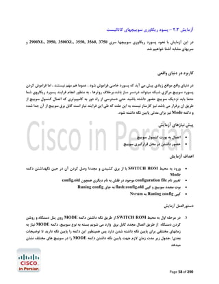 ‫آزﻣﺎﯾﺶ 3.2 – ﭘﺴﻮد رﯾﮑﺎوري ﺳﻮﯾﯿﭽﻬﺎي ﮐﺎﺗﺎﻟﯿﺴﺖ‬
‫در اﯾﻦ آزﻣﺎﯾﺶ ﺑﺎ ﻧﺤﻮه ﭘﺴﻮرد رﯾﮑﺎوري ﺳﻮﯾﯿﭽﻬﺎ ﺳﺮي 0573 ,0653 ,0553 ,‪ 2900XL, 2950, 3500XL‬و‬

‫ﺳﺮﯾﻬﺎي ﻣﺸﺎﺑﻪ آﺷﻨﺎ ﺧﻮاﻫﯿﻢ ﺷﺪ‬

‫ﮐﺎرﺑﺮد در دﻧﯿﺎي واﻗﻌﯽ‬
‫در دﻧﯿﺎي واﻗﻊ ﻣﻮاﻗﻊ زﯾﺎدي ﭘﯿﺶ ﻣﯽ آﯾﺪ ﮐﻪ ﭘﺴﻮرد ﺧﺎﺻﯽ ﻓﺮاﻣﻮش ﺷﻮد ، ﻋﻤﻮﻣﺎ ﻫﻢ ﻣﻬﻢ ﻧﯿﺴﺘﻨﺪ ، اﻣﺎ ﻓﺮاﻣﻮش ﮐﺮدن‬

‫ﭘﺴﻮرد ﺳﻮﯾﯿﭻ ﻣﺮﮐﺰي ﺷﺒﮑﻪ ﻣﯿﺘﻮاﻧﺪ دردﺳﺮ ﺳﺎز ﺑﺎﺷﺪ.ﺑﺮﺧﻼف روﺗﺮﻫﺎ ، ﺑﻪ ﻣﻨﻈﻮر اﻧﺠﺎم ﻓﺮاﯾﻨﺪ ﭘﺴﻮرد رﯾﮑﺎروي ﺷﻤﺎ‬

‫ﺣﺘﻤﺎ ﺑﺎﯾﺪ ﻧﺰدﯾﮏ ﺳﻮﯾﯿﭻ ﺣﻀﻮر داﺷﺘﻪ ﺑﺎﺷﯿﺪ ﺣﺘﯽ دﺳﺘﺮﺳﯽ از راه دور ﺑﻪ ﮐﺎﻣﭙﯿﻮﺗﺮي ﮐﻪ اﺗﺼﺎل ﮐﻨﺴﻮل ﺳﻮﯾﯿﭻ از‬
‫ﻃﺮﯾﻖ ان ﺑﺮﻗﺮار ﻣﯽ ﺑﺎﺷﺪ ﻧﯿﺰ ﮐﺎرﺳﺎز ﻧﯿﺴﺖ ﺑﻪ اﯾﻦ ﻋﻠﺖ ﮐﻪ ﻃﯽ اﯾﻦ ﻓﺮاﯾﻨﺪ ﻧﯿﺎز اﺳﺖ ﮐﺎﺑﻞ ﺑﺮق ﺳﻮﯾﯿﭻ از آن ﺟﺪا ﺷﺪه‬

‫و دﮐﻤﻪ ‪ Mode‬ﻧﯿﺰ ﺑﺮاي ﻣﺪﺗﯽ ﭘﺎﯾﯿﻦ ﻧﮕﻪ داﺷﺘﻪ ﺷﻮد.‬

‫ﭘﯿﺶ ﻧﯿﺎزﻫﺎي آزﻣﺎﯾﺶ‬
‫‪‬‬
‫‪‬‬

‫اﺗﺼﺎل ﺑﻪ ﭘﻮرت ﮐﻨﺴﻮل ﺳﻮﯾﯿﭻ‬

‫ﺣﻀﻮر داﺷﺘﻦ در ﻣﺤﻞ ﻗﺮارﮔﯿﺮي ﺳﻮﯾﯿﭻ‬

‫اﻫﺪاف آزﻣﺎﯾﺶ‬
‫‪‬‬
‫‪‬‬
‫‪‬‬
‫‪‬‬

‫ورود ﺑﻪ ﻣﺤﯿﻂ ‪ SWITCH ROM‬ﺑﺎ از ﺑﺮق ﮐﺸﯿﺪن و ﻣﺠﺪدا وﺻﻞ ﮐﺮدن آن در ﺣﯿﻦ ﻧﮕﻬﺪاﺷﺘﻦ دﮐﻤﻪ‬
‫‪Mode‬‬
‫ﺗﻐﯿﯿﺮ ﻧﺎم ‪ configuration file‬ﻣﻮﺟﻮد در ﻓﻠﺶ ﺑﻪ ﻧﺎم دﯾﮕﺮي ﻫﻤﭽﻮن ‪config.old‬‬
‫ﺑﻮت ﻣﺠﺪد ﺳﻮﯾﯿﭻ و ﮐﭙﯽ ‪ flash:config.old‬ﺑﻪ ﺟﺎي ‪Runing config‬‬
‫ﮐﭙﯽ ‪ Runing config‬ﺑﻪ ‪Nvram‬‬

‫دﺳﺘﻮراﻟﻌﻤﻞ آزﻣﺎﯾﺶ‬
‫1. در ﻣﺮﺣﻠﻪ اول ﺑﻪ ﻣﺤﯿﻂ ‪ SWITCH ROM‬از ﻃﺮﯾﻖ ﻧﮕﻪ داﺷﺘﻦ دﮐﻤﻪ ‪ MODE‬روي ﭘﻨﻞ دﺳﺘﮕﺎه و روﺷﻦ‬
‫ﮐﺮدن دﺳﺘﮕﺎه از ﻃﺮﯾﻖ اﺗﺼﺎل ﻣﺠﺪد ﮐﺎﺑﻞ ﺑﺮق وارد ﻣﯽ ﺷﻮﯾﻢ ﺑﺴﺘﻪ ﺑﻪ ﻧﻮع ﺳﻮﯾﯿﭻ، دﮐﻤﻪ ‪ MODE‬ﻧﯿﺎز ﺑﻪ‬
‫زﻣﺎﻧﻬﺎي ﻣﺨﺘﻠﻔﯽ ﺑﺮاي ﭘﺎﯾﯿﻦ ﻧﮕﻪ داﺷﺘﻪ ﺷﺪن دارد ﭘﺲ ﻫﻤﯿﻨﻄﻮر اﯾﻦ دﮐﻤﻪ را ﭘﺎﯾﯿﻦ ﻧﮕﻪ دارﯾﺪ ﺗﺎ ﺗﻮﺿﯿﺤﺎت‬

‫ﺑﻌﺪي! .ﺟﺪول زﯾﺮ ﻣﺪت زﻣﺎن ﻻزم ﺟﻬﺖ ﭘﺎﯾﯿﻦ ﻧﮕﻪ داﺷﺘﻦ دﮐﻤﻪ ‪ MODE‬را در ﺳﻮﯾﯿﭻ ﻫﺎي ﻣﺨﺘﻠﻒ ﻧﺸﺎن‬

‫ﻣﯿﺪﻫﺪ‬

‫092 ‪Page 58 of‬‬

 