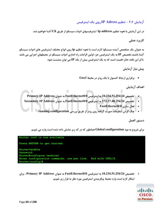 ‫آزﻣﺎﯾﺶ 6.2 - ﺗﻨﻈﯿﻢ ‪ IP Adress‬روي ﯾﮏ اﯾﻨﺘﺮﻓﯿﺲ‬
‫در اﯾﻦ آزﻣﺎﯾﺶ ﺑﺎ ﻧﺤﻮه ﺗﻨﻈﯿﻢ ‪ Ip address‬اﯾﻨﺘﺮﻓﯿﺴﻬﺎي ادوات ﺳﯿﺴﮑﻮ از ﻃﺮﯾﻖ ‪ Cli‬آﺷﻨﺎ ﺧﻮاﻫﯿﻢ ﺷﺪ.‬

‫ﮐﺎرﺑﺮد ﻋﻤﻠﯽ‬
‫ﺑﻪ ﻋﻨﻮان ﯾﮏ ﻣﺘﺨﺼﺺ آﯾﻨﺪه ﺳﯿﺴﮑﻮ! ﻻزم اﺳﺖ ﺑﺎ ﻧﺤﻮه ﺗﻨﻈﯿﻢ ‪ ip‬روي اﻧﻮاع ﻣﺨﺘﻠﻒ اﯾﻨﺘﺮﻓﯿﺲ ﻫﺎي ادوات ﺳﯿﺴﮑﻮ‬
‫آﺷﻨﺎ ﺑﺎﺷﯿﺪ.ﺗﺨﺼﯿﺺ ‪ IP‬ﺑﻪ ﯾﮏ اﯾﻨﺘﺮﻓﯿﺲ ﺟﺰء اوﻟﯿﻦ اﻟﺰاﻣﺎت راه اﻧﺪازي ادوات ﺳﯿﺴﮑﻮ در ﻣﺤﯿﻄﻬﺎي اﺟﺮاﯾﯽ ﻣﯽ ﺑﺎﺷﺪ‬
‫،ذﮐﺮ اﯾﻦ ﻧﮑﺘﻪ ﺣﺎﺋﺰ اﻫﻤﯿﺖ اﺳﺖ ﮐﻪ ﺑﻪ ﯾﮏ اﯾﻨﺘﺮﻓﯿﺲ ﺑﯿﺶ از ﯾﮏ ‪ IP‬ﻣﯽ ﺗﻮان ﻣﻨﺘﺴﺐ ﻧﻤﻮد‬

‫ﭘﯿﺶ ﻧﯿﺎز آزﻣﺎﯾﺶ‬
‫‪‬‬

‫ﺑﺮﻗﺮاري ارﺗﺒﺎط ﮐﻨﺴﻮل ﺑﺎ ﯾﮏ روﺗﺮ در ﻣﺤﯿﻂ 3‪Gns‬‬

‫اﻫﺪاف آزﻣﺎﯾﺶ‬
‫‪‬‬

‫ﺗﺨﺼﯿﺺ 42/452.15.432.01 ﺑﻪ اﯾﻨﺘﺮﻓﯿﺲ 0/0‪ FastEthernet‬ﺑﻪ ﻋﻨﻮان ‪Primary IP Address‬‬

‫‪‬‬

‫ﺗﺨﺼﯿﺺ 42/452.84.72.271 ﺑﻪ اﯾﻨﺘﺮﻓﯿﺲ 0/0‪ FastEthernet‬ﺑﻪ ﻋﻨﻮان ‪Secondary IP Address‬‬

‫‪‬‬
‫‪‬‬

‫ﻓﻌﺎل ﺳﺎزي 0/0‪FastEthernet‬‬

‫ﭼﮏ ﮐﺮدن ﺗﻨﻈﯿﻤﺎت ﺻﻮرت ﮔﺮﻓﺘﻪ روي روﺗﺮ از ﻃﺮﯾﻖ ﺑﺮرﺳﯽ ‪running-configuration‬‬

‫دﺳﺘﻮر اﻟﻌﻤﻞ‬
‫ﺑﺮاي ﺷﺮوع ﺑﻪ ﻣﻮد ‪ Global configuration‬ﻫﻤﺎﻧﻄﻮر ﮐﻪ در ﮐﺪ زﯾﺮ ﻧﻤﺎﯾﺶ داده ﺷﺪه اﺳﺖ وارد ﻣﯽ ﺷﻮﯾﻢ‬
‫‪Router con0 is now available‬‬
‫.‪Press RETURN to get started‬‬

‫.‪End with CNTL/Z‬‬

‫‪Router>enable‬‬
‫:‪Password‬‬
‫‪Router#configure terminal‬‬
‫.‪Enter configuration commands, one per line‬‬
‫#)‪Router(config‬‬

‫1. ﺗﺨﺼﯿﺺ 42/452.15.432.01 ﺑﻪ اﯾﻨﺘﺮﻓﯿﺲ 0/0‪ FastEthernet‬ﺑﻪ ﻋﻨﻮان ‪ ، Primary IP Address‬ﺑﺮاي‬
‫اﯾﻨﮑﺎر ﻻزم اﺳﺖ وارد ﻣﺤﯿﻂ ﭘﯿﮑﺮﺑﻨﺪي اﯾﻨﺘﺮﻓﯿﺲ ﻣﻮرد ﻧﻈﺮ ﺑﻪ ﻗﺮار زﯾﺮ ﺷﻮﯾﻢ.‬

‫092 ‪Page 69 of‬‬

 