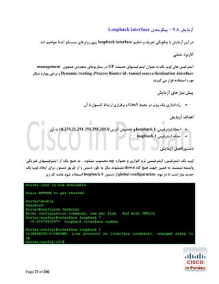 ‫آزﻣﺎﯾﺶ 8.2 - ﭘﯿﮑﺮﺑﻨﺪي ‪Loopback interface‬‬
‫در اﯾﻦ آزﻣﺎﯾﺶ ﺑﺎ ﭼﮕﻮﻧﮕﯽ ﺗﻌﺮﯾﻒ و ﺗﻨﻈﯿﻢ ‪ loopback interface‬روي روﺗﺮﻫﺎي ﺳﯿﺴﮑﻮ آﺷﻨﺎ ﺧﻮاﻫﯿﻢ ﺷﺪ.‬

‫ﮐﺎرﺑﺮد ﻋﻤﻠﯽ‬
‫اﯾﻨﺘﺮﻓﯿﺲ ﻫﺎي ﻟﻮپ ﺑﮏ ﺑﻪ ﻋﻨﻮان اﯾﻨﺘﺮﻓﯿﺴﻬﺎي ﻫﻤﯿﺸﻪ ‪ UP‬در ﺳﻨﺎرﯾﻮﻫﺎي ﻣﺘﻌﺪدي ﻫﻤﭽﻮن ‪management‬‬

‫‪ Dynamic routing ،Process Router id ، tunnel source/destination ،interface‬و ﺑﺮﺧﯽ ﻣﻮارد دﯾﮕﺮ‬

‫ﻣﻮرد اﺳﺘﻔﺎده ﻗﺮار ﻣﯽ ﮔﯿﺮﻧﺪ‬

‫ﭘﯿﺶ ﻧﯿﺎز ﻫﺎي آزﻣﺎﯾﺶ‬
‫‪‬‬

‫راه اﻧﺪازي ﯾﮏ روﺗﺮ در ﻣﺤﯿﻂ 3‪ Gns‬و ﺑﺮﻗﺮاري ارﺗﺒﺎط ﮐﻨﺴﻮل ﺑﺎ آن‬

‫اﻫﺪاف آزﻣﺎﯾﺶ‬
‫‪‬‬

‫اﯾﺠﺎد اﯾﻨﺘﺮﻓﯿﺲ 1 ‪ loopback‬و ﺗﺨﺼﯿﺺ آدرس 0.552.552.552 152.12.332.01 ﺑﻪ آن‬

‫‪‬‬

‫ﺣﺬف اﯾﻨﺘﺮﻓﯿﺲ 1 ‪loopback‬‬

‫دﺳﺘﻮراﻟﻌﻤﻞ آزﻣﺎﯾﺶ‬
‫ﻟﻮپ ﺑﮏ اﯾﻨﺘﺮﻓﯿﺲ، اﯾﻨﺘﺮﻓﯿﺴﯽ ﻧﺮم اﻓﺰاري و ﻫﻤﻮاره ‪ up‬ﻣﺤﺴﻮب ﻣﯿﺸﻮد . ﺑﻪ ﻫﯿﭻ ﯾﮏ از اﯾﻨﺘﺮﻓﯿﺴﻬﺎي ﻓﯿﺰﯾﮑﯽ‬

‫واﺑﺴﺘﻪ ﻧﯿﺴﺘﻨﺪ ﺑﻪ ﻫﻤﯿﻦ ﺟﻬﺖ ﻫﯿﭻ ﮔﺎه ‪ down‬ﻧﻤﯿﺸﻮﻧﺪ ﻣﮕﺮ ﺑﻪ ﻃﻮر دﺳﺘﯽ و از ﻃﺮﯾﻖ دﺳﺘﻮر. ﺑﺮاي اﯾﺠﺎد ﻟﻮپ ﺑﮏ‬

‫ﺟﺪﯾﺪ ﻧﯿﺎز اﺳﺖ ﺗﺎ در ﻣﻮد ‪ global configuration‬از دﺳﺘﻮر # ‪ loopback‬اﺳﺘﻔﺎده ﺷﻮد ﻣﺎﻧﻨﺪ ﮐﺪ زﯾﺮ‬

‫‪Router con0 is now available‬‬
‫.‪Press RETURN to get started‬‬

‫.‪End with CNTL/Z‬‬

‫‪Router>enable‬‬
‫:‪Password‬‬
‫‪Router#configure terminal‬‬
‫.‪Enter configuration commands, one per line‬‬
‫? ‪Router(config)#interface loopback‬‬
‫‪<0-2147483647> Loopback interface number‬‬

‫1 ‪Router(config)#interface loopback‬‬
‫‪%LINEPROTO-5-UPDOWN: Line protocol on Interface Loopback1, changed state to‬‬
‫‪up‬‬
‫#)‪Router(config-if‬‬

‫092 ‪Page 77 of‬‬

 