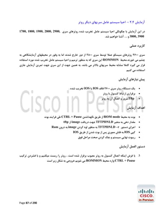 ‫آزﻣﺎﯾﺶ 4.2 – اﺣﯿﺎ ﺳﯿﺴﺘﻢ ﻋﺎﻣﻞ ﺳﺮﯾﻬﺎي دﯾﮕﺮ روﺗﺮ‬
‫در اﯾﻦ آزﻣﺎﯾﺶ ﺑﺎ ﭼﮕﻮﻧﮕﯽ اﺣﯿﺎ ﺳﯿﺴﺘﻢ ﻋﺎﻣﻞ ﺗﺨﺮﯾﺐ ﺷﺪه روﺗﺮﻫﺎي ﺳﺮي ,0092 ,0082 ,0091 ,0081 ,0071‬
‫0093 ,0083 و .... آﺷﻨﺎ ﺧﻮاﻫﯿﻢ ﺷﺪ.‬

‫ﮐﺎرﺑﺮد ﻋﻤﻠﯽ‬
‫ﺳﺮي 0062 روﺗﺮﻫﺎي ﺳﯿﺴﮑﻮ ﻋﻤﻼ ﺗﻮﺳﻂ ﺳﺮي 0082 از دور ﺧﺎرج ﺷﺪﻧﺪ اﻣﺎ ﺑﻪ وﻓﻮر در ﻣﺤﯿﻄﻬﺎي آزﻣﺎﯾﺸﮕﺎﻫﯽ ﺑﻪ‬

‫ﭼﺸﻢ ﻣﯽ ﺧﻮرﻧﺪ.ﻣﺤﯿﻂ ‪ ROMMON‬اﯾﻦ ﺳﺮي ﮐﻪ ﺑﻪ ﻣﻨﻈﻮر ﺗﺮﻣﯿﻢ و اﺣﯿﺎ ﺳﯿﺴﺘﻢ ﻋﺎﻣﻞ ﺗﺨﺮﯾﺐ ﺷﺪه ﻣﻮرد اﺳﺘﻔﺎده‬

‫ﻗﺮار ﻣﯽ ﮔﯿﺮد ﮐﺎﻣﻼ ﻣﺸﺎﺑﻪ ﻣﺤﯿﻂ ﺳﺮﯾﻬﺎي ﺑﺎﻻﺗﺮ ﻣﯽ ﺑﺎﺷﺪ. ﺑﻪ ﻫﻤﯿﻦ ﺟﻬﺖ از اﯾﻦ ﺳﺮي ﺟﻬﺖ ﺗﻤﺮﯾﻦ آزﻣﺎﯾﺶ ﺟﺎري‬

‫اﺳﺘﻔﺎده ﻣﯽ ﮐﻨﯿﻢ‬

‫ﭘﯿﺶ ﻧﯿﺎزﻫﺎي آزﻣﺎﯾﺶ‬
‫‪‬‬
‫‪‬‬
‫‪‬‬

‫ﯾﮏ دﺳﺘﮕﺎه روﺗﺮ ﺳﺮي 0062 ﻓﺎﻗﺪ ‪ IOS‬ﯾﺎ ‪ IOS‬ﺗﺨﺮﯾﺐ ﺷﺪه .‬
‫ﺑﺮﻗﺮاري ارﺗﺒﺎط ﮐﻨﺴﻮل ﺑﺎ روﺗﺮ‬

‫‪Tftp‬ﺳﺮور و اﺗﺼﺎل آن ﺑﻪ روﺗﺮ‬

‫اﻫﺪاف آزﻣﺎﯾﺶ‬
‫‪‬‬

‫ﺑﻮت ﺑﻪ ﻣﺤﯿﻂ ‪ ROM mode‬از ﻃﺮﯾﻖ ﻧﮕﻬﺪاﺷﺘﻦ ‪ CTRL + Pause‬ﻃﯽ ﻓﺮاﯾﻨﺪ ﺑﻮت‬

‫‪‬‬

‫ﻣﻘﺪار دﻫﯽ ﺑﻪ ﻣﺘﻐﯿﺮ ‪ TFTPDNLD‬ﺟﻬﺖ درﯾﺎﻓﺖ ‪ image‬از ‪tftp‬‬

‫‪‬‬
‫‪‬‬
‫‪‬‬

‫اﺟﺮاي دﺳﺘﻮر ‪ TFTPDNLD –r‬ﺑﻪ ﻣﻨﻈﻮر ﻟﻮد ﮐﺮدن ‪ image‬ﺑﻪ درون ‪Ram‬‬

‫ﮐﭙﯽ ‪ IOS‬ﺑﻪ ﻓﻠﺶ ﻣﻤﻮري ﭘﺲ از ﺑﻮت ﺷﺪن از ﻃﺮﯾﻖ ‪IOS‬‬
‫رﯾﺒﻮت ﻧﻬﺎﯾﯽ ﺳﯿﺴﺘﻢ و ﭼﮏ ﮐﺮدن ﺻﺤﺖ ﻣﺮاﺣﻞ ﻓﻮق‬

‫دﺳﺘﻮر اﻟﻌﻤﻞ آزﻣﺎﯾﺶ‬
‫1. ﺑﺎ ﻓﺮض اﯾﻨﮑﻪ اﺗﺼﺎل ﮐﻨﺴﻮل ﺑﻪ روﺗﺮ ﻣﻌﯿﻮب ﺑﺮﻗﺮار ﺷﺪه اﺳﺖ ، روﺗﺮ را رﯾﺴﺖ ﻣﯿﮑﻨﯿﻢ و ﺑﺎ ﻓﺸﺮدن ﺗﺮﮐﯿﺐ‬
‫‪ CTRL + Pause‬وارد ﻣﺤﯿﻂ ‪ ROMMON‬ﻣﯽ ﺷﻮﯾﻢ.ﺧﺮوﺟﯽ ﺑﻪ ﺷﮑﻞ زﯾﺮ اﺳﺖ‬

‫092 ‪Page 87 of‬‬

 