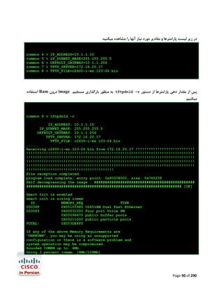 ‫در زﯾﺮ ﻟﯿﺴﺖ ﭘﺎراﻣﺘﺮﻫﺎ و ﻣﻘﺎدﯾﺮ ﻣﻮرد ﻧﯿﺎز آﻧﻬﺎ را ﻣﺸﺎﻫﺪه ﻣﯿﮑﻨﯿﺪ‬

rommon
rommon
rommon
rommon
rommon

4
5
6
7
8

>
>
>
>
>

IP_ADDRESS=10.1.1.10
IP_SUBNET_MASK=255.255.255.0
DEFAULT_GATEWAY=10.1.1.254
TFTP_SERVER=172.16.20.17
TFTP_FILE=c2600-i-mz.123-26.bin

‫ اﺳﺘﻔﺎده‬Ram ‫ درون‬image ‫ ﺑﻪ ﻣﻨﻈﻮر ﺑﺎرﮔﺬاري ﻣﺴﺘﻘﯿﻢ‬tftpdnld –r ‫ﭘﺲ از ﻣﻘﺪار دﻫﯽ ﭘﺎراﻣﺘﺮﻫﺎ از دﺳﺘﻮر‬
‫ﻣﯿﮑﻨﯿﻢ‬

rommon 9 > tftpdnld -r
IP_ADDRESS:
IP_SUBNET_MASK:
DEFAULT_GATEWAY:
TFTP_SERVER:
TFTP_FILE:

10.1.1.10
255.255.255.0
10.1.1.254
172.16.20.17
c2600-i-mz.123-26.bin

.....
Receiving c2600-i-mz.123-26.bin from 172.16.20.17 !!!!!!!!!!!!!!!!!!!!!!!!!!!
!!!!!!!!!!!!!!!!!!!!!!!!!!!!!!!!!!!!!!!!!!!!!!!!!!!!!!!!!!!!!!!!!!!!!!!!!!!!!
!!!!!!!!!!!!!!!!!!!!!!!!!!!!!!!!!!!!!!!!!!!!!!!!!!!!!!!!!!!!!!!!!!!!!!!!!!!!!
!!!!!!!!!!!!!!!!!!!!!!!!!!!!!!!!!!!!!!!!!!!!!!!!!!!!!!!!!!!!!!!!!!!!!!!!!!!!!
!!!!!!!!!!!!!!!!!!!!!!!!!!!!!!!!!!!!!!!!!!!!!!!!!!!!!!!!!!!!!!!!!!!!!!!!!!!!!
!!!!!!!!!!!!!!!!!!!!!!!!!!!!!!!!!!!!!!!!
File reception completed.
program load complete, entry point: 0x80008000, size: 0x765238
Self decompressing the image : ##############################################
####################################################################### [OK]
Smart Init is enabled
smart init is sizing iomem
ID
MEMORY_REQ
00036F
0X00103980
000065
0X00031500
0X00098670
0X00211000
TOTAL:
0X003DE4F0

TYPE
C2651XM Dual Fast Ethernet
Four port Voice PM
public buffer pools
public particle pools

If any of the above Memory Requirements are
"UNKNOWN", you may be using an unsupported
configuration or there is a software problem and
system operation may be compromised.
Rounded IOMEM up to: 4Mb.
Using 3 percent iomem. [4Mb/128Mb]

Page 90 of 290

 