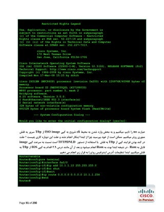 Restricted Rights Legend
Use, duplication, or disclosure by the Government is
subject to restrictions as set forth in subparagraph
(c) of the Commercial Computer Software - Restricted
Rights clause at FAR sec. 52.227-19 and subparagraph
(c) (1) (ii) of the Rights in Technical Data and Computer
Software clause at DFARS sec. 252.227-7013.
cisco Systems, Inc.
170 West Tasman Drive
San Jose, California 95134-1706
Cisco Internetwork Operating System Software
IOS (tm) C2600 Software (C2600-I-M), Version 12.3(26), RELEASE SOFTWARE (fc2)
Technical Support: http://www.cisco.com/techsupport
Copyright (c) 1986-2008 by cisco Systems, Inc.
Compiled Mon 17-Mar-08 15:23 by dchih
cisco 2651XM (MPC860P) processor (revision 0x200) with 126976K/4096K bytes of
memory.
Processor board ID JAE08030QZL (457188033)
M860 processor: part number 5, mask 2
Bridging software.
X.25 software, Version 3.0.0.
2 FastEthernet/IEEE 802.3 interface(s)
2 Serial network interface(s)
32K bytes of non-volatile configuration memory.
49152K bytes of processor board System flash (Read/Write)
--- System Configuration Dialog --Would you like to enter the initial configuration dialog? [yes/no]:

‫ ﺳﺮور ﺑﻪ ﻓﻠﺶ‬Tftp ‫ از‬ISO image ‫ ﺷﺮوع ﺑﻪ ﮐﭙﯽ‬cli ‫ را ﺗﺎﯾﭗ ﻣﯿﮑﻨﯿﻢ و ﺑﻪ ﻣﺤﺾ وارد ﺷﺪن ﺑﻪ ﻣﺤﯿﻂ‬no ‫ﻋﺒﺎرت‬
‫ﻣﻤﻮري روﺗﺮ ﻣﯿﮑﻨﯿﻢ. ﻣﻤﮑﻦ اﺳﺖ از ﺧﻮد ﺑﭙﺮﺳﯿﺪ ﭼﺮا از اﺑﺘﺪا اﯾﻨﮑﺎر اﻧﺠﺎم ﻧﺸﺪ و ﻋﻠﺖ اﯾﻦ دوﺑﺎره ﮐﺎري ﭼﯿﺴﺖ ؟ ﻋﻠﺖ‬
image ‫ اﺳﺖ ﻧﺴﺒﺖ ﺑﻪ ﺳﺮﻋﺖ ﮐﭙﯽ‬TFTPDNLD ‫ ﺑﻪ ﻓﻠﺶ ﺑﺎ اﺳﺘﻔﺎده از دﺳﺘﻮر‬Tftp ‫در ﮐﻨﺪ ﺑﻮدن ﻓﺮاﯾﻨﺪ ﮐﭙﯽ از‬

‫ ﺑﻪ‬Tftp ‫ از‬IOS ‫ اﻧﺠﺎم ﻣﯿﺸﻮد و ﺑﻌﺪ از آن ﻣﺎﻧﻨﺪ درس 9.2 اﻗﺪام ﺑﻪ ﮐﭙﯽ‬Ram ‫ . در ﻧﺘﯿﺠﻪ اﺑﺘﺪا ﺑﻮت ﺑﻪ‬Ram ‫ﻓﺎﯾﻞ ﺑﻪ‬
‫ﻓﻠﺶ ﻣﯿﮑﻨﯿﻢ. اﺑﺘﺪا ﺗﻨﻈﯿﻤﺎت آدرس اﯾﻨﺘﺮﻓﯿﺲ روﺗﺮرا ﺑﻪ ﻗﺮار زﯾﺮ اﻧﺠﺎم ﻣﯽ دﻫﯿﻢ‬

Router>enable
Router#configure terminal
Router(config)#interface fa0/0
Router(config-if)#ip add 10.1.1.10 255.255.255.0
Router(config-if)#no shut
Router(config-if)#exit
Router(config)#ip route 0.0.0.0 0.0.0.0 10.1.1.254
Router(config)#end
Router#

Page 91 of 290

 