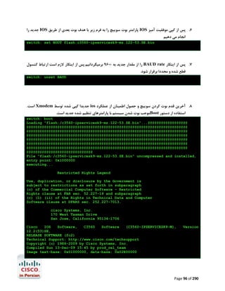 ‫ ﺟﺪﯾﺪ را‬IOS ‫ ﭘﺎراﻣﺘﺮ ﺑﻮت ﺳﻮﯾﯿﭻ را ﺑﻪ ﻓﺮم زﯾﺮ ﺑﺎ ﻫﺪف ﺑﻮت ﺑﻌﺪي از ﻃﺮﯾﻖ‬IOS ‫6. ﭘﺲ از ﮐﭙﯽ ﻣﻮﻓﻘﯿﺖ آﻣﯿﺰ‬
‫اﻧﺠﺎم ﻣﯽ دﻫﯿﻢ‬

switch: set BOOT flash:c3560-ipservicesk9-mz.122-53.SE.bin

‫ را از ﻣﻘﺪار ﺟﺪﯾﺪ ﺑﻪ 0069 ﺑﺮﻣﯿﮕﺮداﻧﯿﻢ.ﭘﺲ از اﯾﻨﮑﺎر ﻻزم اﺳﺖ ارﺗﺒﺎط ﮐﻨﺴﻮل‬BAUD rate ‫7. ﭘﺲ از اﯾﻨﮑﺎر‬
.‫ﻗﻄﻊ ﺷﺪه و ﻣﺠﺪدا ﺑﺮﻗﺮار ﺷﻮد‬

switch: unset BAUD

.‫ اﺳﺖ‬Xmodem ‫ ﺟﺪﯾﺪا ﮐﭙﯽ ﺷﺪه ﺗﻮﺳﻂ‬ios ‫8. آﺧﺮﯾﻦ ﻗﺪم ﺑﻮت ﮐﺮدن ﺳﻮﯾﯿﭻ و ﺣﺼﻮل اﻃﻤﯿﻨﺎن از ﻋﻤﻠﮑﺮد‬
.‫ﻣﻮﺟﺐ ﺑﻮت ﺷﺪن ﺳﯿﺴﺘﻢ ﺑﺎ ﭘﺎراﻣﺘﺮﻫﺎي ﺗﻨﻈﯿﻢ ﺷﺪه ﺟﺪﯾﺪ اﺳﺖ‬Boot ‫اﺳﺘﻔﺎده از دﺳﺘﻮر‬

switch: boot
Loading "flash:/c3560-ipservicesk9-mz.122-53.SE.bin"...@@@@@@@@@@@@@@@@@@
@@@@@@@@@@@@@@@@@@@@@@@@@@@@@@@@@@@@@@@@@@@@@@@@@@@@@@@@@@@@@@@@@@@@@@@@@
@@@@@@@@@@@@@@@@@@@@@@@@@@@@@@@@@@@@@@@@@@@@@@@@@@@@@@@@@@@@@@@@@@@@@@@@@
@@@@@@@@@@@@@@@@@@@@@@@@@@@@@@@@@@@@@@@@@@@@@@@@@@@@@@@@@@@@@@@@@@@@@@@@@
@@@@@@@@@@@@@@@@@@@@@@@@@@@@@@@@@@@@@@@@@@@@@@@@@@@@@@@@@@@@@@@@@@@@@@@@@
@@@@@@@@@@@@@@@@@@@@@@@@@@@@@@@@@@@@@@@@@@@@@@@@@@@@@@@@@@@@@@@@@@@@@@@@@
@@@@@@@@@@@@@@@@@@@@@@@@@@@@@@@@@@@@@@@@@@@@@@@@@@@@@@@@@@@@@@@@@@@@@@@@@
@@@@@@@@@@@@@@@@@@@@@@@@@@@@@@
File "flash:/c3560-ipservicesk9-mz.122-53.SE.bin" uncompressed and installed,
entry point: 0x1000000
executing...
Restricted Rights Legend
Use, duplication, or disclosure by the Government is
subject to restrictions as set forth in subparagraph
(c) of the Commercial Computer Software - Restricted
Rights clause at FAR sec. 52.227-19 and subparagraph
(c) (1) (ii) of the Rights in Technical Data and Computer
Software clause at DFARS sec. 252.227-7013.
cisco Systems, Inc.
170 West Tasman Drive
San Jose, California 95134-1706
Cisco
IOS
Software,
C3560
Software
(C3560-IPSERVICESK9-M),
12.2(53)SE,
RELEASE SOFTWARE (fc2)
Technical Support: http://www.cisco.com/techsupport
Copyright (c) 1986-2009 by Cisco Systems, Inc.
Compiled Sun 13-Dec-09 15:45 by prod_rel_team
Image text-base: 0x01000000, data-base: 0x02E00000

Version

Page 96 of 290

 