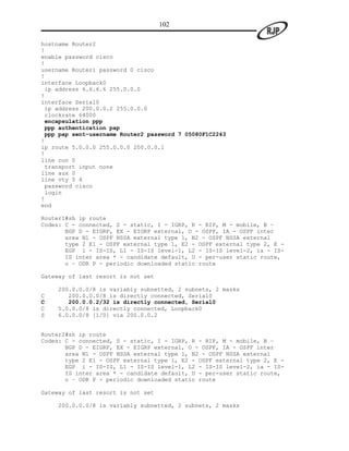 102

hostname Router2
!
enable password cisco
!
username Router1 password 0 cisco
!
interface Loopback0
 ip address 6.6.6.6 255.0.0.0
!
interface Serial0
 ip address 200.0.0.2 255.0.0.0
 clockrate 64000
 encapsulation ppp
 ppp authentication pap
 ppp pap sent-username Router2 password 7 05080F1C2243
!
ip route 5.0.0.0 255.0.0.0 200.0.0.1
!
line con 0
 transport input none
line aux 0
line vty 0 4
 password cisco
 login
!
end

Router1#sh ip route
Codes: C - connected, S - static, I - IGRP, R - RIP, M - mobile, B –
       BGP D - EIGRP, EX - EIGRP external, O - OSPF, IA - OSPF inter
       area N1 - OSPF NSSA external type 1, N2 - OSPF NSSA external
       type 2 E1 - OSPF external type 1, E2 - OSPF external type 2, E -
       EGP i - IS-IS, L1 - IS-IS level-1, L2 - IS-IS level-2, ia - IS-
       IS inter area * - candidate default, U - per-user static route,
       o – ODR P - periodic downloaded static route

Gateway of last resort is not set

    200.0.0.0/8 is variably subnetted, 2 subnets, 2 masks
C      200.0.0.0/8 is directly connected, Serial0
C      200.0.0.2/32 is directly connected, Serial0
C   5.0.0.0/8 is directly connected, Loopback0
S   6.0.0.0/8 [1/0] via 200.0.0.2


Router2#sh ip route
Codes: C - connected, S - static, I - IGRP, R - RIP, M - mobile, B –
       BGP D - EIGRP, EX - EIGRP external, O - OSPF, IA - OSPF inter
       area N1 - OSPF NSSA external type 1, N2 - OSPF NSSA external
       type 2 E1 - OSPF external type 1, E2 - OSPF external type 2, E -
       EGP i - IS-IS, L1 - IS-IS level-1, L2 - IS-IS level-2, ia - IS-
       IS inter area * - candidate default, U - per-user static route,
       o – ODR P - periodic downloaded static route

Gateway of last resort is not set

     200.0.0.0/8 is variably subnetted, 2 subnets, 2 masks
 