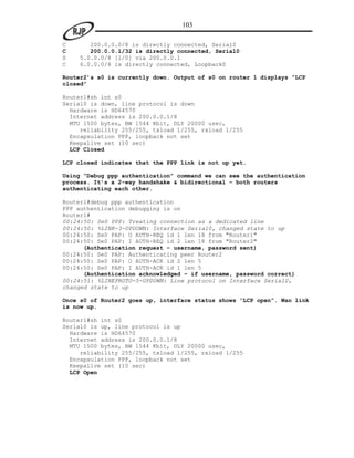 103

C      200.0.0.0/8 is directly connected, Serial0
C      200.0.0.1/32 is directly connected, Serial0
S   5.0.0.0/8 [1/0] via 200.0.0.1
C   6.0.0.0/8 is directly connected, Loopback0

Router2’s s0 is currently down. Output of s0 on router 1 displays “LCP
closed”

Router1#sh int s0
Serial0 is down, line protocol is down
  Hardware is HD64570
  Internet address is 200.0.0.1/8
  MTU 1500 bytes, BW 1544 Kbit, DLY 20000 usec,
     reliability 255/255, txload 1/255, rxload 1/255
  Encapsulation PPP, loopback not set
  Keepalive set (10 sec)
  LCP Closed

LCP closed indicates that the PPP link is not up yet.

Using “Debug ppp authentication” command we can see the authentication
process. It’s a 2-way handshake & bidirectional – both routers
authenticating each other.

Router1#debug ppp authentication
PPP authentication debugging is on
Router1#
00:24:50: Se0 PPP: Treating connection as a dedicated line
00:24:50: %LINK-3-UPDOWN: Interface Serial0, changed state to up
00:24:50: Se0 PAP: O AUTH-REQ id 1 len 18 from "Router1"
00:24:50: Se0 PAP: I AUTH-REQ id 2 len 18 from "Router2"
      (Authentication request – username, password sent)
00:24:50: Se0 PAP: Authenticating peer Router2
00:24:50: Se0 PAP: O AUTH-ACK id 2 len 5
00:24:50: Se0 PAP: I AUTH-ACK id 1 len 5
      (Authentication acknowledged – if username, password correct)
00:24:51: %LINEPROTO-5-UPDOWN: Line protocol on Interface Serial0,
changed state to up

Once s0 of Router2 goes up, interface status shows “LCP open”. Wan link
is now up.

Router1#sh int s0
Serial0 is up, line protocol is up
  Hardware is HD64570
  Internet address is 200.0.0.1/8
  MTU 1500 bytes, BW 1544 Kbit, DLY 20000 usec,
     reliability 255/255, txload 1/255, rxload 1/255
  Encapsulation PPP, loopback not set
  Keepalive set (10 sec)
  LCP Open
 