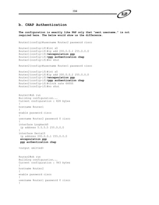 104



b. CHAP Authentication

The configuration is exactly like PAP only that “sent username…” is not
required here. The below would show us the difference.

Router1(config)#username Router2 password cisco

Router1(config-if)#int s0
Router1(config-if)#ip add 200.0.0.1 255.0.0.0
Router1(config-if)#encapsulation ppp
Router1(config-if)#ppp authentication chap
Router1(config-if)#no shut

Router2(config)#username Router1 password cisco

Router2(config-if)#int s0
Router2(config-if)#ip add 200.0.0.2 255.0.0.0
Router2(config-if)#encapsulation ppp
Router2(config-if)#ppp authentication chap
Router2(config-if)#clock rate 64000
Router2(config-if)#no shut


Router1#sh run
Building configuration...
Current configuration : 828 bytes
!
hostname Router1
!
enable password cisco
!
username Router2 password 0 cisco
!
interface Loopback0
 ip address 5.5.5.5 255.0.0.0
!
interface Serial0
 ip address 200.0.0.1 255.0.0.0
 encapsulation ppp
 ppp authentication chap

<output omitted>


Router2#sh run
Building configuration...
Current configuration : 963 bytes
!
hostname Router2
!
enable password cisco
!
username Router1 password 0 cisco
!
 