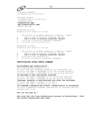 105

interface Loopback0
 ip address 6.6.6.6 255.0.0.0
!
interface Serial0
 ip address 200.0.0.2 255.0.0.0
 clockrate 64000
 encapsulation ppp
 ppp authentication chap
<output omitted>

Router1#sh ip route
Gateway of last resort is not set

    200.0.0.0/8 is variably subnetted, 2 subnets, 2 masks
C      200.0.0.0/8 is directly connected, Serial0
C      200.0.0.2/32 is directly connected, Serial0
C   5.0.0.0/8 is directly connected, Loopback0
S   6.0.0.0/8 [1/0] via 200.0.0.2

Router2#sh ip route
Gateway of last resort is not set

    200.0.0.0/8 is variably subnetted, 2 subnets, 2 masks
C      200.0.0.0/8 is directly connected, Serial0
C      200.0.0.1/32 is directly connected, Serial0
S   5.0.0.0/8 [1/0] via 200.0.0.1
C   6.0.0.0/8 is directly connected, Loopback0

VERIFICATION USING DEBUG COMMAND

Router1#debug ppp authentication
PPP authentication debugging is on
01:13:37: Se0 PPP: Treating connection as a dedicated line
01:13:37: Se0 CHAP: O CHALLENGE id 114 len 28 from "Router1"
01:13:37: Se0 CHAP: I CHALLENGE id 113 len 28 from "Router2"
(A challenge is sent and another received)
01:13:37: Se0 CHAP: O RESPONSE id 113 len 28 from "Router1"
01:13:37: Se0 CHAP: I RESPONSE id 114 len 28 from "Router2"
(Username, password is sent/received only after the challenge)
01:13:37: Se0 CHAP: O SUCCESS id 114 len 4
01:13:37: Se0 CHAP: I SUCCESS id 113 len 4
(If username & password are correct, authentication is successful)
01:13:38: %LINEPROTO-5-UPDOWN: Line protocol on Interface Serial0,
changed state to up

The link now goes up !

Also note that the 3-way authentication process is bidirectional – both
the routers authenticate each other.
 
