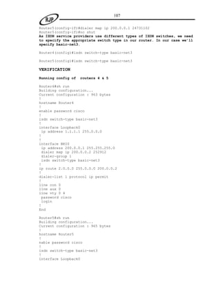 107

Router5(config-if)#dialer map ip 200.0.0.1 24731102
Router5(config-if)#no shut
As ISDN service providers use different types of ISDN switches, we need
to specify the appropriate switch type in our router. In our case we’ll
specify basic-net3.

Router4(config)#isdn switch-type basic-net3

Router5(config)#isdn switch-type basic-net3

VERIFICATION
Running config of   routers 4 & 5

Router4#sh run
Building configuration...
Current configuration : 963 bytes
!
hostname Router4
!
enable password cisco
!
isdn switch-type basic-net3
!
interface Loopback0
 ip address 1.1.1.1 255.0.0.0
!
!
interface BRI0
 ip address 200.0.0.1 255.255.255.0
 dialer map ip 200.0.0.2 252912
 dialer-group 1
 isdn switch-type basic-net3
!
ip route 2.0.0.0 255.0.0.0 200.0.0.2
!
dialer-list 1 protocol ip permit
!
line con 0
line aux 0
line vty 0 4
 password cisco
 login
!
End

Router5#sh run
Building configuration...
Current configuration : 965 bytes
!
hostname Router5
!
nable password cisco
!
isdn switch-type basic-net3
!
interface Loopback0
 