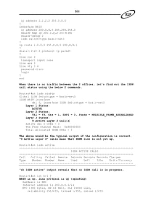 108

 ip address 2.2.2.2 255.0.0.0
!
interface BRI0
 ip address 200.0.0.2 255.255.255.0
 dialer map ip 200.0.0.2 24731102
 dialer-group 2
 isdn switch-type basic-net3
!
ip route 1.0.0.0 255.0.0.0 200.0.0.1
!
dialer-list 2 protocol ip permit
!
line con 0
 transport input none
line aux 0
line vty 0 4
 password cisco
 login
!
end

When there is no traffic between the 2 offices, let’s find out the ISDN
call status using the below 2 commands.

Router4#sh isdn status
Global ISDN Switchtype = basic-net3
ISDN BRI0 interface
        dsl 0, interface ISDN Switchtype = basic-net3
    Layer 1 Status:
        ACTIVE
    Layer 2 Status:
        TEI = 64, Ces = 1, SAPI = 0, State = MULTIPLE_FRAME_ESTABLISHED
    Layer 3 Status:
        0 Active Layer 3 Call(s)
    Active dsl 0 CCBs = 0
    The Free Channel Mask: 0x80000003
    Total Allocated ISDN CCBs = 0

The above would be the typical output if the configuration is correct.
“0 Active layer 3” calls mean that ISDN link is not yet up.

Router4#sh isdn active
-----------------------------------------------------------------------
                                ISDN ACTIVE CALLS
-----------------------------------------------------------------------
Call   Calling Called Remote Seconds Seconds Seconds Charges
Type    Number Number Name      Used    Left    Idle    Units/Currency
-----------------------------------------------------------------------

“sh ISDN active” output reveals that no ISDN call is in progress.

Router4#sh int bri 0
BRI0 is up, line protocol is up (spoofing)
  Hardware is BRI
  Internet address is 200.0.0.1/24
  MTU 1500 bytes, BW 64 Kbit, DLY 20000 usec,
     reliability 255/255, txload 1/255, rxload 1/255
 
