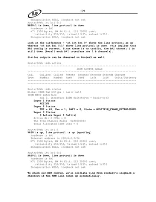 109

  Encapsulation HDLC, loopback not set
Router4#sh int bri 0:1
BRI0:1 is down, line protocol is down
  Hardware is BRI
  MTU 1500 bytes, BW 64 Kbit, DLY 20000 usec,
     reliability 255/255, txload 1/255, rxload 1/255
  Encapsulation HDLC, loopback not set

Look at the difference – “sh int bri 0” shows the line protocol as up
whereas “sh int bri 0:1” shows line protocol is down. This implies that
BRI config is correct. Since there is no traffic, the BRI channel 1 is
still down (Recall each BRI interface has 2 B channels).

Similar outputs can be observed on Router5 as well.

Router5#sh isdn active
-----------------------------------------------------------------------
                                ISDN ACTIVE CALLS
-----------------------------------------------------------------------
Call    Calling Called Remote Seconds Seconds Seconds Charges
Type    Number   Number Name     Used    Left    Idle    Units/Currency
-----------------------------------------------------------------------
-----------------------------------------------------------------------

Router5#sh isdn status
Global ISDN Switchtype = basic-net3
ISDN BRI0 interface
        dsl 0, interface ISDN Switchtype = basic-net3
    Layer 1 Status:
        ACTIVE
    Layer 2 Status:
        TEI = 65, Ces = 1, SAPI = 0, State = MULTIPLE_FRAME_ESTABLISHED
    Layer 3 Status:
        0 Active Layer 3 Call(s)
    Active dsl 0 CCBs = 0
    The Free Channel Mask: 0x80000003
    Total Allocated ISDN CCBs = 0

Router5#sh int bri 0
BRI0 is up, line protocol is up (spoofing)
  Hardware is BRI
  Internet address is 200.0.0.2/24
  MTU 1500 bytes, BW 64 Kbit, DLY 20000 usec,
     reliability 255/255, txload 1/255, rxload 1/255
  Encapsulation HDLC, loopback not set

Router5#sh int bri 0:1
BRI0:1 is down, line protocol is down
  Hardware is BRI
  MTU 1500 bytes, BW 64 Kbit, DLY 20000 usec,
     reliability 255/255, txload 1/255, rxload 1/255
  Encapsulation HDLC, loopback not set

To check our DDR config, we’ll initiate ping from router4’s loopback &
checkout if the WAN link comes up automatically.
 