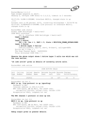 110

Router4#ping 2.2.2.2
Type escape sequence to abort.
Sending 5, 100-byte ICMP Echos to 2.2.2.2, timeout is 2 seconds:

00:37:39: %LINK-3-UPDOWN: Interface BRI0:1, changed state to up
.!!!!
Success rate is 80 percent (4/5), round-trip min/avg/max = 32/33/36 ms
00:37:40: %LINEPROTO-5-UPDOWN: Line protocol on Interface BRI0:1,
changed state to up

Router4#sh isdn status
Global ISDN Switchtype = basic-net3
ISDN BRI0 interface
        dsl 0, interface ISDN Switchtype = basic-net3
    Layer 1 Status:
        ACTIVE
    Layer 2 Status:
        TEI = 64, Ces = 1, SAPI = 0, State = MULTIPLE_FRAME_ESTABLISHED
    Layer 3 Status:
        1 Active Layer 3 Call(s)
        CCB:callid=8002, sapi=0, ces=1, B-chan=1, calltype=DATA
    Active dsl 0 CCBs = 1
    The Free Channel Mask: 0x80000002
    Total Allocated ISDN CCBs = 1

Observe the above output shows 1 Active Layer 3 calls now which was not
the case earlier.

“sh isdn active” gives us details of currently active calls.

Router4#sh isdn active
-----------------------------------------------------------------------
                                ISDN ACTIVE CALLS
-----------------------------------------------------------------------
Call Calling    Called Remote Seconds Seconds Seconds Charges
Type Number     Number Name     Used    Left    Idle    Units/Currency
-----------------------------------------------------------------------
Out             252912                    14     107      12      0

Router4#sh int bri 0
BRI0 is up, line protocol is up (spoofing)
  Hardware is BRI
  Internet address is 200.0.0.1/24
  MTU 1500 bytes, BW 64 Kbit, DLY 20000 usec,
     reliability 255/255, txload 1/255, rxload 1/255
  Encapsulation HDLC, loopback not set

The BRI channel 1 protocol is also up now.

Router4#sh int bri 0:1
BRI0:1 is up, line protocol is up
  Hardware is BRI
  MTU 1500 bytes, BW 64 Kbit, DLY 20000 usec,
     reliability 255/255, txload 1/255, rxload 1/255
  Encapsulation HDLC, loopback not set

Debug output gives us greater details.
 