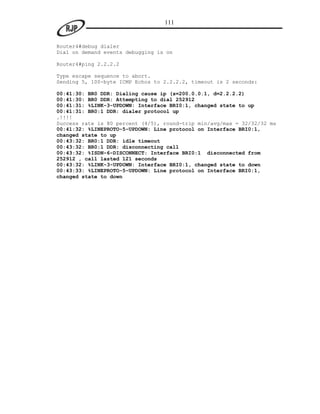 111


Router4#debug dialer
Dial on demand events debugging is on

Router4#ping 2.2.2.2

Type escape sequence to abort.
Sending 5, 100-byte ICMP Echos to 2.2.2.2, timeout is 2 seconds:

00:41:30: BR0 DDR: Dialing cause ip (s=200.0.0.1, d=2.2.2.2)
00:41:30: BR0 DDR: Attempting to dial 252912
00:41:31: %LINK-3-UPDOWN: Interface BRI0:1, changed state to up
00:41:31: BR0:1 DDR: dialer protocol up
.!!!!
Success rate is 80 percent (4/5), round-trip min/avg/max = 32/32/32 ms
00:41:32: %LINEPROTO-5-UPDOWN: Line protocol on Interface BRI0:1,
changed state to up
00:43:32: BR0:1 DDR: idle timeout
00:43:32: BR0:1 DDR: disconnecting call
00:43:32: %ISDN-6-DISCONNECT: Interface BRI0:1 disconnected from
252912 , call lasted 121 seconds
00:43:32: %LINK-3-UPDOWN: Interface BRI0:1, changed state to down
00:43:33: %LINEPROTO-5-UPDOWN: Line protocol on Interface BRI0:1,
changed state to down
 
