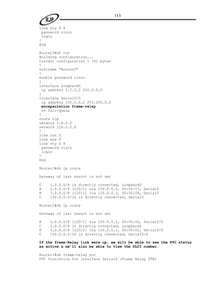 113

line vty 0 4
 password cisco
 login
!
End

Router2#sh run
Building configuration...
Current configuration : 791 bytes
!
hostname "Router2"
!
enable password cisco
!
interface Loopback0
 ip address 2.2.2.2 255.0.0.0
!
interface Serial0/0
 ip address 150.0.0.2 255.255.0.0
 encapsulation frame-relay
 no fair-queue
!
route rip
network 2.0.0.0
network 150.0.0.0
!
line con 0
line aux 0
line vty 0 4
 password cisco
 login
!
End

Router1#sh ip route

Gateway of last resort is not set

C   1.0.0.0/8 is directly connected, Loopback0
R   2.0.0.0/8 [120/1] via 150.0.0.2, 00:00:17, Serial0
R   3.0.0.0/8 [120/1] via 150.0.0.3, 00:00:08, Serial0
C   150.0.0.0/16 is directly connected, Serial0

Router2#sh ip route

Gateway of last resort is not set

R   1.0.0.0/8 [120/1] via 150.0.0.1, 00:00:02, Serial0/0
C   2.0.0.0/8 is directly connected, Loopback0
R   3.0.0.0/8 [120/2] via 150.0.0.1, 00:00:02, Serial0/0
C   150.0.0.0/16 is directly connected, Serial0/0

If the frame-Relay link were up, we will be able to see the PVC status
as active & we’ll also be able to view the DLCI number.

Router1#sh frame-relay pvc
PVC Statistics for interface Serial0 (Frame Relay DTE)
 