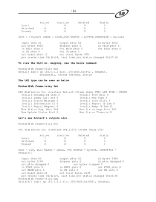 114


              Active     Inactive         Deleted     Static
 Local           1            0               0          0
 Switched        0            0               0          0
 Unused          0            0               0          0

DLCI = 100,DLCI USAGE = LOCAL,PVC STATUS = ACTIVE,INTERFACE = Serial0

 input pkts 41            output pkts 50           in bytes 4032
 out bytes 4806           dropped pkts 0           in FECN pkts 0
 in BECN pkts 0           out FECN pkts 0          out BECN pkts 0
 in DE pkts 0             out DE pkts 0
 out bcast pkts 12        out bcast bytes 970
 pvc create time 00:40:28, last time pvc status changed 00:37:30

To view the DLCI no. mapping, use the below command

Router1#sh frame-relay map
Serial0 (up): ip 150.0.0.2 dlci 100(0x64,0x1840), dynamic,
              broadcast,, status defined, active

The LMI type can be seen as below

Router1#sh frame-relay lmi

LMI Statistics for interface Serial0 (Frame Relay DTE) LMI TYPE = CISCO
  Invalid Unnumbered info 0             Invalid Prot Disc 0
  Invalid dummy Call Ref 0              Invalid Msg Type 0
  Invalid Status Message 0              Invalid Lock Shift 0
  Invalid Information ID 0              Invalid Report IE Len 0
  Invalid Report Request 0              Invalid Keep IE Len 0
  Num Status Enq. Sent 244              Num Status msgs Rcvd 245
  Num Update Status Rcvd 0              Num Status Timeouts 0

Let’s see Router2’s outputs also.

Router2#sh frame-relay pvc

PVC Statistics for interface Serial0/0 (Frame Relay DTE)

              Active     Inactive         Deleted     Static
 Local           1            0               0          0
 Switched        0            0               0          0
 Unused          0            0               0          0

DLCI = 200, DLCI USAGE = LOCAL, PVC STATUS = ACTIVE, INTERFACE =
Serial0/0

  input pkts 60            output pkts 50           in bytes 5966
  out bytes 5158           dropped pkts 0           in pkts dropped 0
  out pkts dropped 0                out bytes dropped 0
  in FECN pkts 0           in BECN pkts 0           out FECN pkts 0
  out BECN pkts 0          in DE pkts 0             out DE pkts 0
  out bcast pkts 20        out bcast bytes 2038
  pvc create time 00:42:25, last time pvc status changed 00:42:05
Router2#sh frame-relay map
Serial0/0 (up): ip 150.0.0.1 dlci 200(0xC8,0x3080), dynamic,
 