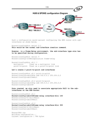 116


                     HUB & SPOKE configuration Diagram
                                                                   L0
                                                     s0            3.3.3.3
                                                             R3
                                                       150.0.0.2
    L0           S0.1 150.0.0.1
1.1.1.1                               FR
          R1
                                     Cloud             160.0.0.2
                 S0.2 160.0.0.1
                                                                   2.2.2.2
                                                     s0            L0
                                                             R2

Such a configuration would warrant configuring the HUB router with sub-
interfaces as shown below.

Router1(config)#int serial 0.1
This would be the normal sub-interface creation command.

However, in a Frame-Relay environment, the sub-interface type also has
to be specified during configuration.

Router1(config)#int serial 0
Router1(config-if)#encapsulation frame-relay

Router1(config)#int s0.1 ?
  multipoint      Treat as a multipoint link
  point-to-point Treat as a point-to-point link

Let’s create 2 point-to-point sub-interfaces

Router1(config)#int s0.1 point-to-point
Router1(config-subif)#ip add 150.0.0.1 255.255.0.0
Router1(config-subif)#exit

Router1(config)#int s0.2 point-to-point
Router1(config-subif)#ip add 160.0.0.1 255.255.0.0
Router1(config-subif)#

Once created, we also need to associate appropriate DLCI to the sub-
interfaces on the HUB Router.

Router1(config)#int s0.1
Router1(config-subif)#frame-relay interface-dlci 100
Router1(config-fr-dlci)#exit
Router1(config-subif)#exit

Router1(config)#int s0.2
Router1(config-subif)#frame-relay interface-dlci 300
Router1(config-fr-dlci)#exit
Router1(config-subif)#exit

Router1#sh run
Building configuration...
Current configuration : 966 bytes
 
